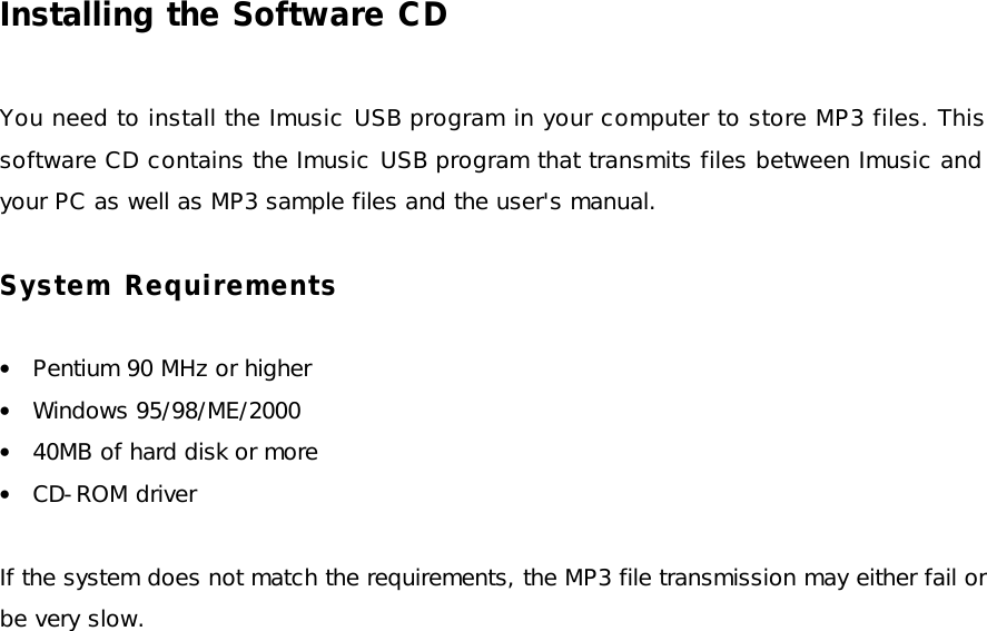 Installing the Software CD  You need to install the Imusic USB program in your computer to store MP3 files. This software CD contains the Imusic USB program that transmits files between Imusic and your PC as well as MP3 sample files and the user&apos;s manual.  System Requirements  • Pentium 90 MHz or higher • Windows 95/98/ME/2000 • 40MB of hard disk or more • CD-ROM driver  If the system does not match the requirements, the MP3 file transmission may either fail or be very slow.  