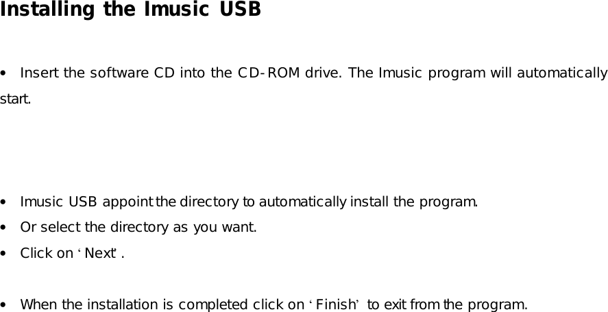 Installing the Imusic USB  • Insert the software CD into the CD-ROM drive. The Imusic program will automatically start.    • Imusic USB appoint the directory to automatically install the program. • Or select the directory as you want. • Click on ‘Next’.  • When the installation is completed click on ‘Finish’ to exit from the program.  