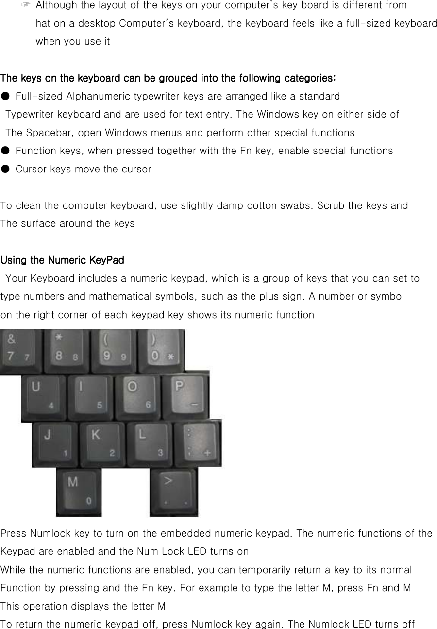 ☞  Although the layout of the keys on your computer’s key board is different from   hat on a desktop Computer’s keyboard, the keyboard feels like a full-sized keyboard   when you use it  The keys on the keyboard can be grouped into the following categories:The keys on the keyboard can be grouped into the following categories:The keys on the keyboard can be grouped into the following categories:The keys on the keyboard can be grouped into the following categories:    ●  Full-sized Alphanumeric typewriter keys are arranged like a standard Typewriter keyboard and are used for text entry. The Windows key on either side of   The Spacebar, open Windows menus and perform other special functions ●  Function keys, when pressed together with the Fn key, enable special functions ●  Cursor keys move the cursor  To clean the computer keyboard, use slightly damp cotton swabs. Scrub the keys and The surface around the keys  Using the Numeric KeyPadUsing the Numeric KeyPadUsing the Numeric KeyPadUsing the Numeric KeyPad         Your Keyboard includes a numeric keypad, which is a group of keys that you can set to type numbers and mathematical symbols, such as the plus sign. A number or symbol on the right corner of each keypad key shows its numeric function  Press Numlock key to turn on the embedded numeric keypad. The numeric functions of the Keypad are enabled and the Num Lock LED turns on While the numeric functions are enabled, you can temporarily return a key to its normal Function by pressing and the Fn key. For example to type the letter M, press Fn and M This operation displays the letter M To return the numeric keypad off, press Numlock key again. The Numlock LED turns off     