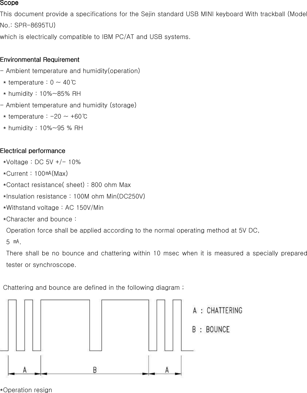 ScopeScopeScopeScope    This document provide a specifications for the Sejin standard USB MINI keyboard With trackball (Model No.: SPR-8695TU) which is electrically compatible to IBM PC/AT and USB systems.  Environmental RequirementEnvironmental RequirementEnvironmental RequirementEnvironmental Requirement    - Ambient temperature and humidity(operation) * temperature : 0 ~ 40℃ * humidity : 10%~85% RH - Ambient temperature and humidity (storage) * temperature : -20 ~ +60℃ * humidity : 10%~95 % RH  Electrical performanceElectrical performanceElectrical performanceElectrical performance    *Voltage : DC 5V +/- 10% *Current : 100㎃(Max) *Contact resistance( sheet) : 800 ohm Max *Insulation resistance : 100M ohm Min(DC250V) *Withstand voltage : AC 150V/Min *Character and bounce : Operation force shall be applied according to the normal operating method at 5V DC,   5  ㎃. There shall  be no bounce  and chattering  within 10  msec  when  it is measured  a  specially prepared tester or synchroscope.  Chattering and bounce are defined in the following diagram ;  *Operation resign 