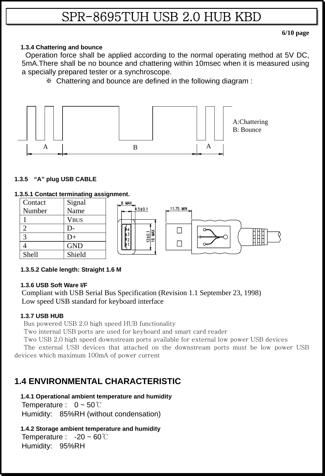    6/10 page SPR-8695TUH USB 2.0 HUB KBD  1.3.4 Chattering and bounce Operation force shall be applied according to the normal operating method at 5V DC, 5mA.There shall be no bounce and chattering within 10msec when it is measured using a specially prepared tester or a synchroscope. ※  Chattering and bounce are defined in the following diagram :     A:Chattering B: Bounce ABA   1.3.5  “A” plug USB CABLE  1.3.5.1 Contact terminating assignment. Contact Number  Signal Name   1 VBUS  2 D-  3 D+  4 GND  Shell Shield     1.3.5.2 Cable length: Straight 1.6 M  1.3.6 USB Soft Ware I/F Compliant with USB Serial Bus Specification (Revision 1.1 September 23, 1998) Low speed USB standard for keyboard interface  1.3.7 USB HUB       Bus powered USB 2.0 high speed HUB functionality       Two internal USB ports are used for keyboard and smart card reader       Two USB 2.0 high speed downstream ports available for external low power USB devices       The  external  USB  devices  that  attached  on  the  downstream  ports must be low power USB devices which maximum 100mA of power current   1.4 ENVIRONMENTAL CHARACTERISTIC  1.4.1 Operational ambient temperature and humidity Temperature :    0 ~ 50℃ Humidity:  85%RH (without condensation)  1.4.2 Storage ambient temperature and humidity Temperature :  -20 ~ 60℃ Humidity:  95%RH 