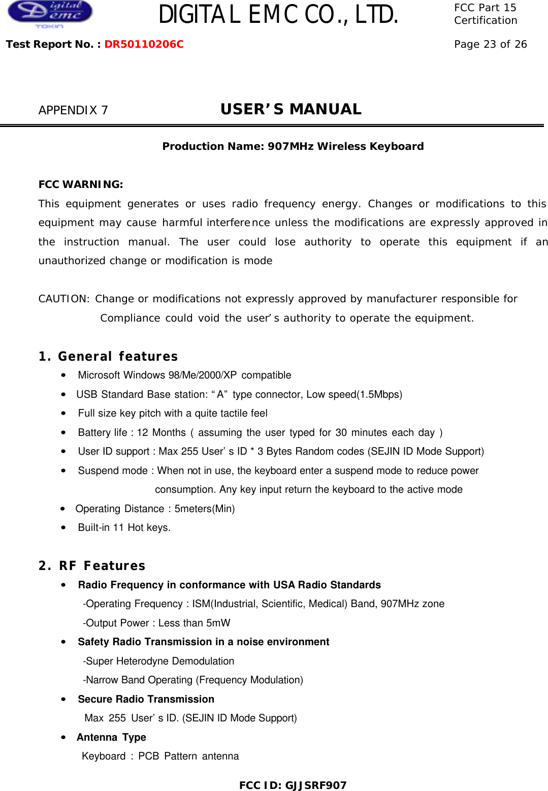  DIGITAL EMC CO., LTD. FCC Part 15 Certification Test Report No. : DR50110206C Page 23 of 26  FCC ID: GJJSRF907   APPENDIX 7              USER’S MANUAL    Production Name: 907MHz Wireless Keyboard  FCC WARNING: This equipment generates or uses radio frequency energy. Changes or modifications to this equipment may cause harmful interference unless the modifications are expressly approved in the instruction manual. The user could lose authority to operate this equipment if an unauthorized change or modification is mode  CAUTION: Change or modifications not expressly approved by manufacturer responsible for             Compliance could void the user’s authority to operate the equipment.  1. General features     •  Microsoft Windows 98/Me/2000/XP compatible     •  USB Standard Base station: “A” type connector, Low speed(1.5Mbps)     •  Full size key pitch with a quite tactile feel       •  Battery life : 12 Months ( assuming the user typed for 30 minutes each day )                  •  User ID support : Max 255 User’s ID * 3 Bytes Random codes (SEJIN ID Mode Support)     •  Suspend mode : When not in use, the keyboard enter a suspend mode to reduce power   consumption. Any key input return the keyboard to the active mode •  Operating Distance : 5meters(Min)     •  Built-in 11 Hot keys.  2. RF Features     •  Radio Frequency in conformance with USA Radio Standards           -Operating Frequency : ISM(Industrial, Scientific, Medical) Band, 907MHz zone         -Output Power : Less than 5mW     •  Safety Radio Transmission in a noise environment         -Super Heterodyne Demodulation         -Narrow Band Operating (Frequency Modulation)     •  Secure Radio Transmission            Max 255 User’s ID. (SEJIN ID Mode Support)       •  Antenna Type          Keyboard : PCB Pattern antenna 