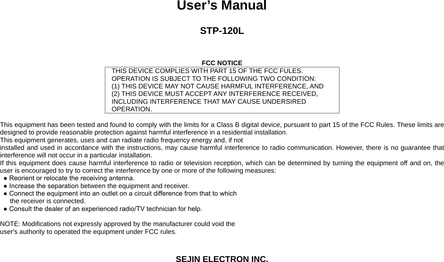 User’s Manual  STP-120L    FCC NOTICE THIS DEVICE COMPLIES WITH PART 15 OF THE FCC FULES. OPERATION IS SUBJECT TO THE FOLLOWING TWO CONDITION: (1) THIS DEVICE MAY NOT CAUSE HARMFUL INTERFERENCE, AND (2) THIS DEVICE MUST ACCEPT ANY INTERFERENCE RECEIVED, INCLUDING INTERFERENCE THAT MAY CAUSE UNDERSIRED OPERATION.  This equipment has been tested and found to comply with the limits for a Class B digital device, pursuant to part 15 of the FCC Rules. These limits are designed to provide reasonable protection against harmful interference in a residential installation. This equipment generates, uses and can radiate radio frequency energy and, if not installed and used in accordance with the instructions, may cause harmful interference to radio communication. However, there is no guarantee that interference will not occur in a particular installation. If this equipment does cause harmful interference to radio or television reception, which can be determined by turning the equipment off and on, the user is encouraged to try to correct the interference by one or more of the following measures: ● Reorient or relocate the receiving antenna. ● Increase the separation between the equipment and receiver. ● Connect the equipment into an outlet on a circuit difference from that to which the receiver is connected. ● Consult the dealer of an experienced radio/TV technician for help.  NOTE: Modifications not expressly approved by the manufacturer could void the user&apos;s authority to operated the equipment under FCC rules.  SEJIN ELECTRON INC. 