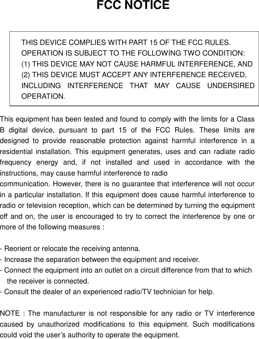   FCC NOTICE   THIS DEVICE COMPLIES WITH PART 15 OF THE FCC RULES. OPERATION IS SUBJECT TO THE FOLLOWING TWO CONDITION: (1) THIS DEVICE MAY NOT CAUSE HARMFUL INTERFERENCE, AND (2) THIS DEVICE MUST ACCEPT ANY INTERFERENCE RECEIVED,   INCLUDING INTERFERENCE THAT MAY CAUSE UNDERSIRED OPERATION.  This equipment has been tested and found to comply with the limits for a Class B digital device, pursuant to part 15 of the FCC Rules. These limits are designed to provide reasonable protection against harmful interference in a residential installation. This equipment generates, uses and can radiate radio frequency energy and, if not installed and used in accordance with the instructions, may cause harmful interference to radio communication. However, there is no guarantee that interference will not occur in a particular installation. If this equipment does cause harmful interference to radio or television reception, which can be determined by turning the equipment off and on, the user is encouraged to try to correct the interference by one or more of the following measures :    - Reorient or relocate the receiving antenna.   - Increase the separation between the equipment and receiver.   - Connect the equipment into an outlet on a circuit difference from that to which       the receiver is connected.   - Consult the dealer of an experienced radio/TV technician for help.    NOTE : The manufacturer is not responsible for any radio or TV interference caused by unauthorized modifications to this equipment. Such modifications could void the user’s authority to operate the equipment.  