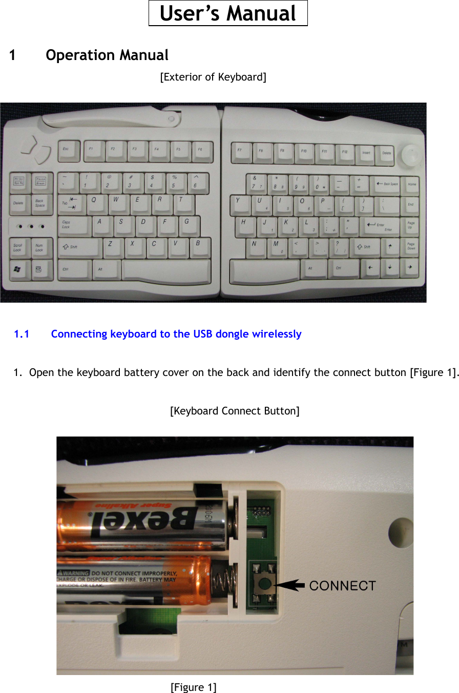   User’s Manual   1 Operation Manual [Exterior of Keyboard]    1.1  Connecting keyboard to the USB dongle wirelessly  1.  Open the keyboard battery cover on the back and identify the connect button [Figure 1].  [Keyboard Connect Button]        [Figure 1]    