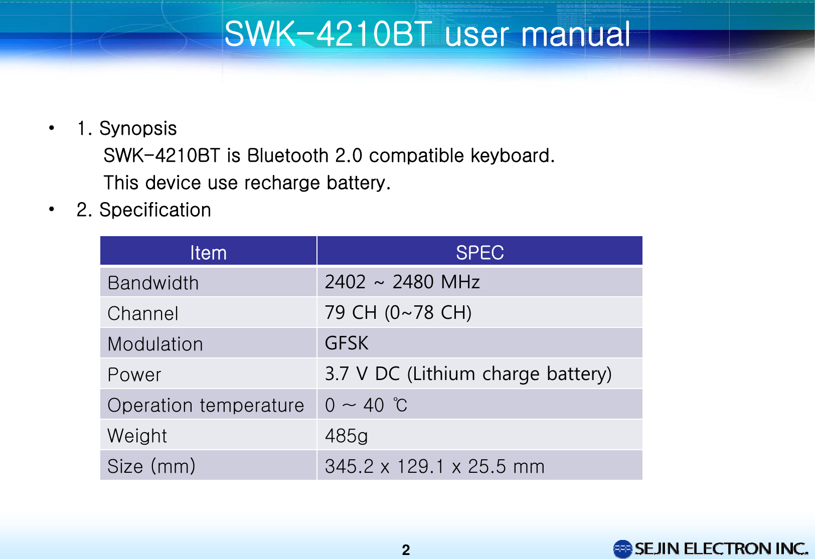 •1. SynopsisSWK-4210BT is Bluetooth 2.0 compatible keyboard.This device use recharge battery.•2. SpecificationSWK-4210BT user manual 2Item SPECBandwidth 2402 ~ 2480 MHzChannel 79 CH (0~78 CH)Modulation GFSKPower 3.7 V DC (Lithium charge battery)Operation temperature 0 ~ 40 ℃Weight 485gSize (mm) 345.2 x 129.1 x 25.5 mm 