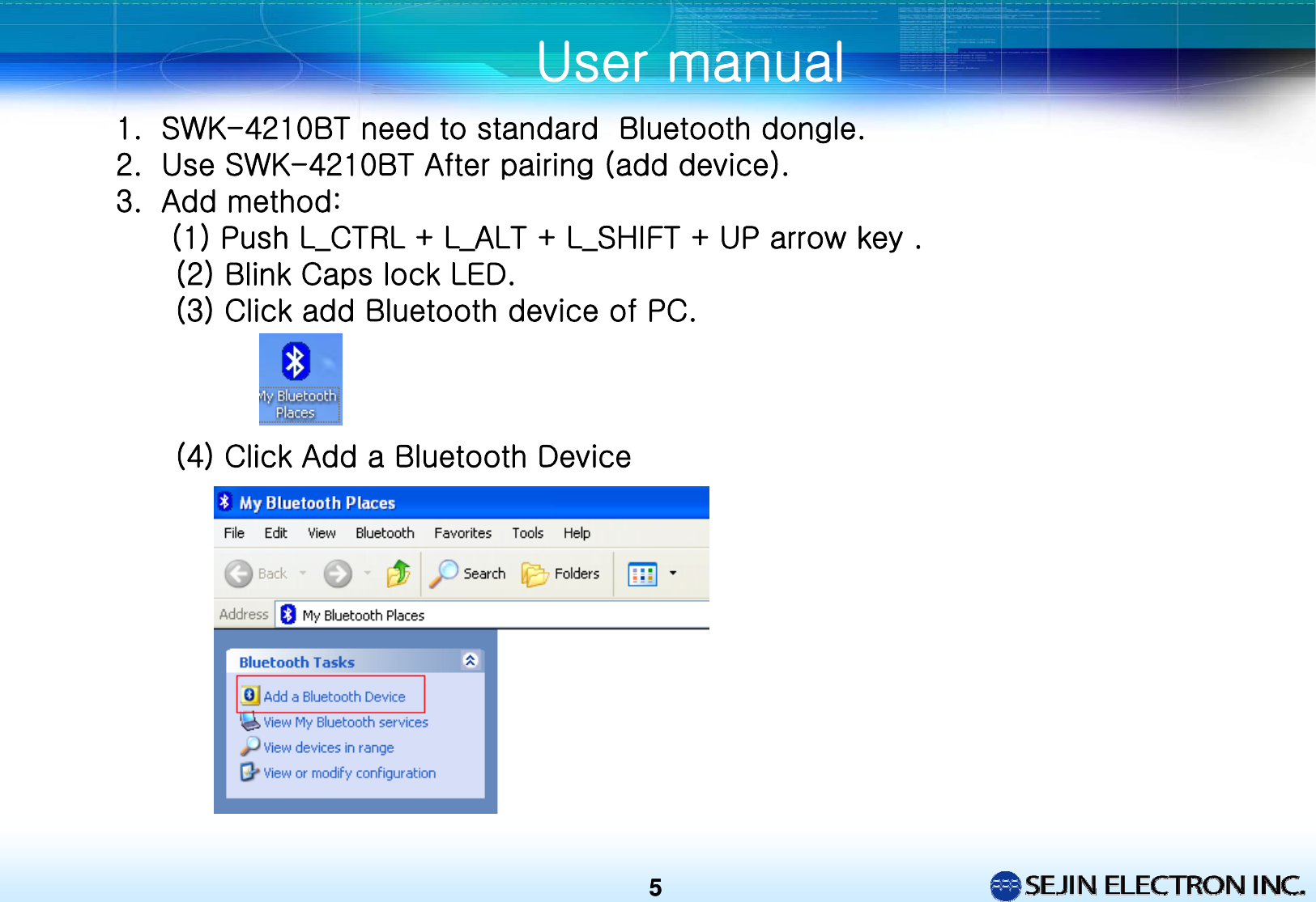 55User manual1. SWK-4210BT need to standard  Bluetooth dongle. 2. Use SWK-4210BT After pairing (add device).3. Add method: (1) Push L_CTRL + L_ALT + L_SHIFT + UP arrow key .(2) Blink Caps lock LED. (3) Click add Bluetooth device of PC.(4) Click Add a Bluetooth Device