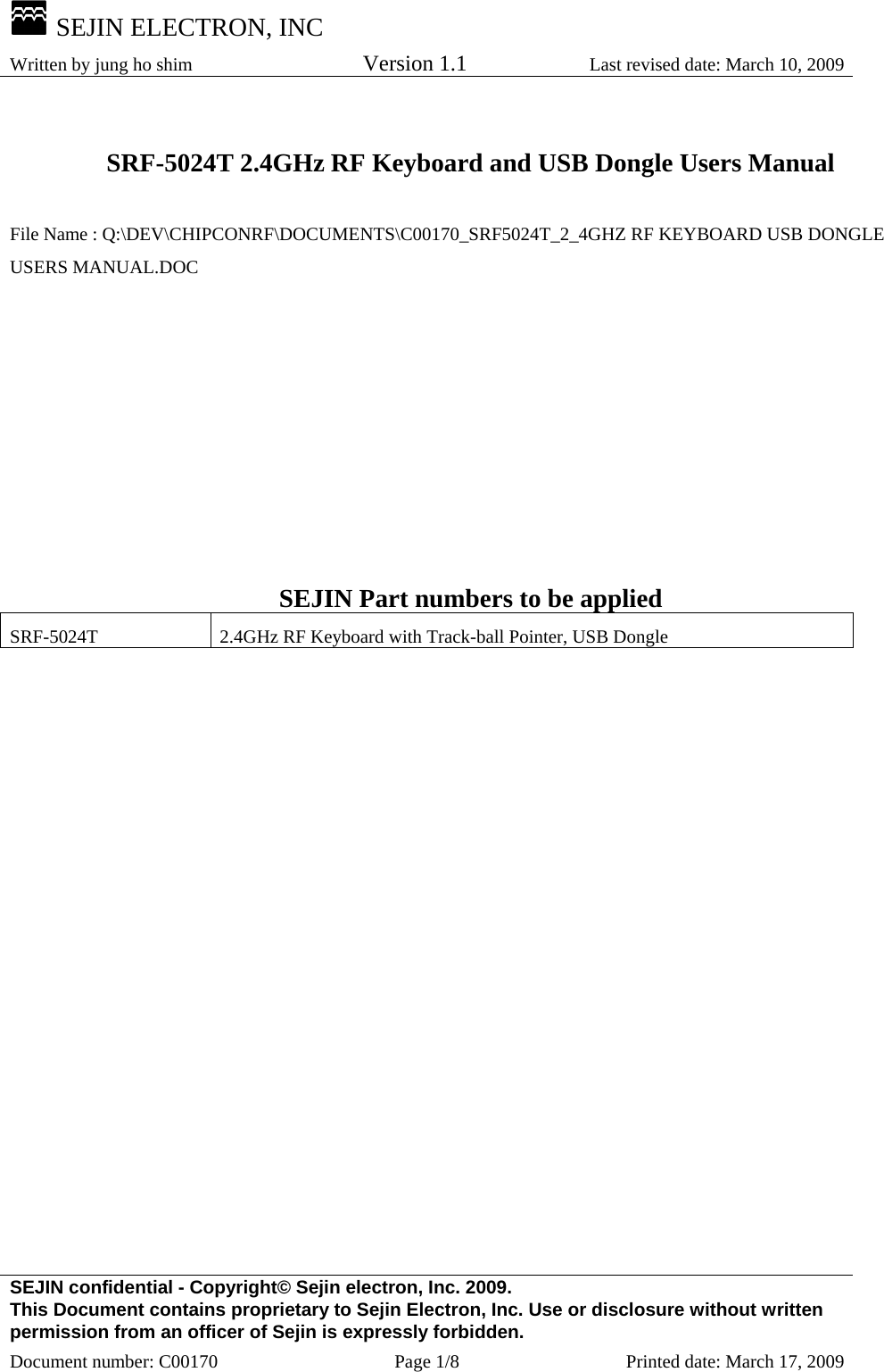  SEJIN ELECTRON, INC Written by jung ho shim    Version 1.1 Last revised date: March 10, 2009 SEJIN confidential - Copyright© Sejin electron, Inc. 2009. This Document contains proprietary to Sejin Electron, Inc. Use or disclosure without written permission from an officer of Sejin is expressly forbidden. Document number: C00170  Page 1/8  Printed date: March 17, 2009  SRF-5024T 2.4GHz RF Keyboard and USB Dongle Users Manual  File Name : Q:\DEV\CHIPCONRF\DOCUMENTS\C00170_SRF5024T_2_4GHZ RF KEYBOARD USB DONGLE USERS MANUAL.DOC          SEJIN Part numbers to be applied SRF-5024T  2.4GHz RF Keyboard with Track-ball Pointer, USB Dongle  