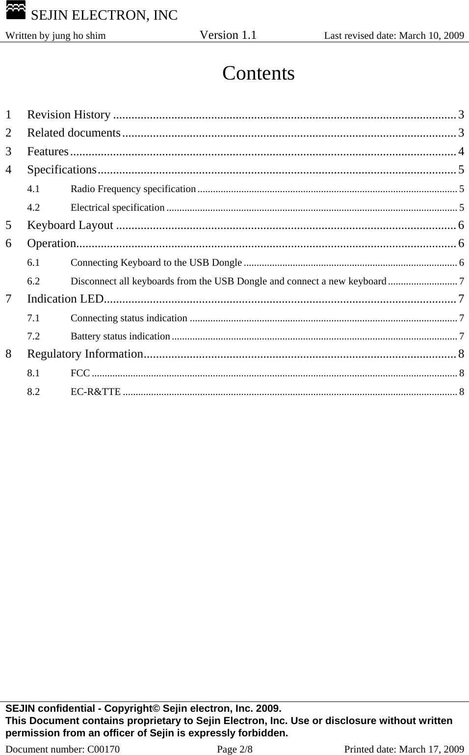  SEJIN ELECTRON, INC Written by jung ho shim    Version 1.1 Last revised date: March 10, 2009 SEJIN confidential - Copyright© Sejin electron, Inc. 2009. This Document contains proprietary to Sejin Electron, Inc. Use or disclosure without written permission from an officer of Sejin is expressly forbidden. Document number: C00170  Page 2/8  Printed date: March 17, 2009 Contents  1 Revision History ................................................................................................................3 2 Related documents.............................................................................................................3 3 Features..............................................................................................................................4 4 Specifications.....................................................................................................................5 4.1 Radio Frequency specification..................................................................................................... 5 4.2 Electrical specification ................................................................................................................. 5 5 Keyboard Layout ...............................................................................................................6 6 Operation............................................................................................................................6 6.1 Connecting Keyboard to the USB Dongle ................................................................................... 6 6.2 Disconnect all keyboards from the USB Dongle and connect a new keyboard........................... 7 7 Indication LED...................................................................................................................7 7.1 Connecting status indication ........................................................................................................ 7 7.2 Battery status indication............................................................................................................... 7 8 Regulatory Information......................................................................................................8 8.1 FCC .............................................................................................................................................. 8 8.2 EC-R&amp;TTE .................................................................................................................................. 8  