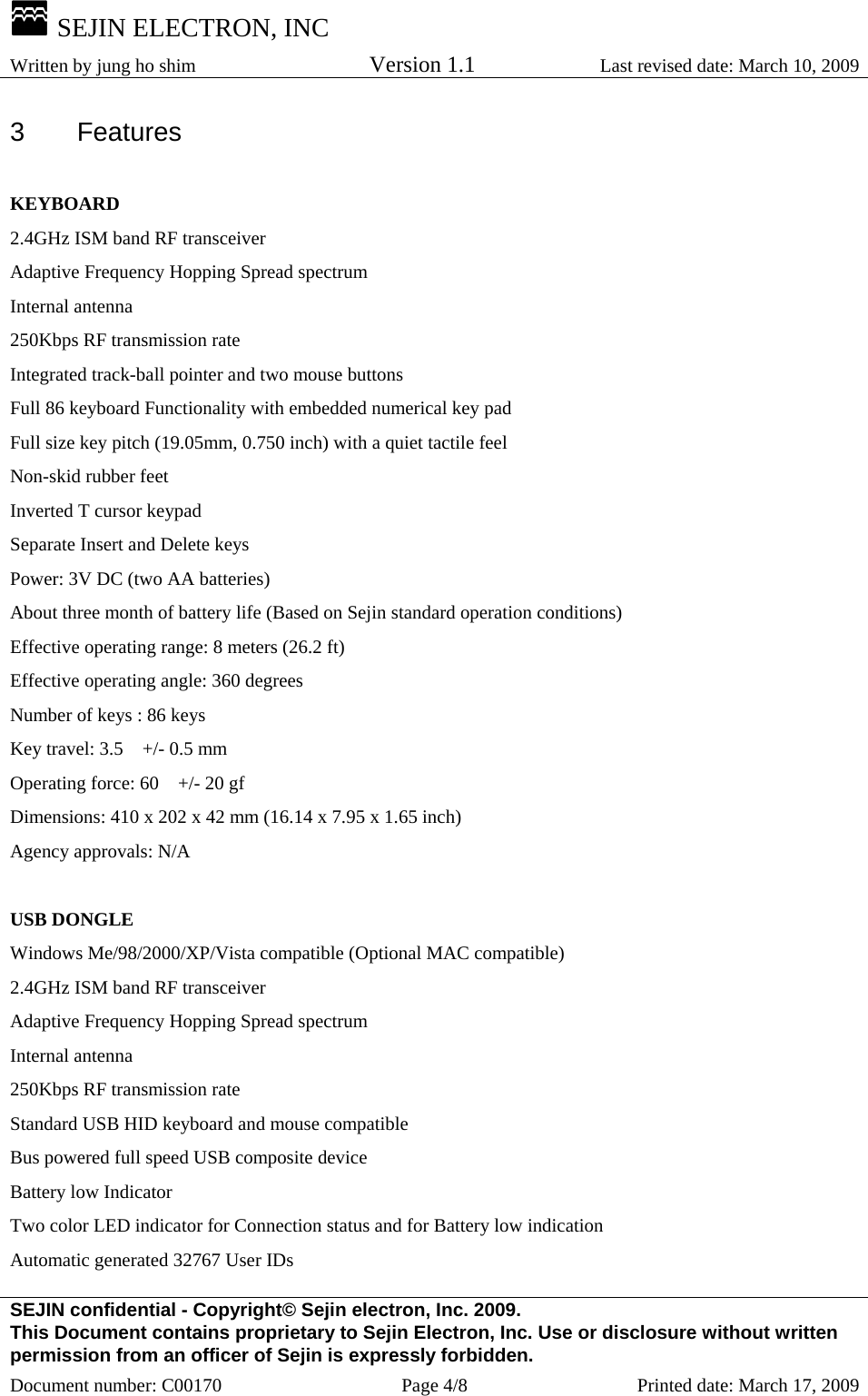  SEJIN ELECTRON, INC Written by jung ho shim    Version 1.1 Last revised date: March 10, 2009 SEJIN confidential - Copyright© Sejin electron, Inc. 2009. This Document contains proprietary to Sejin Electron, Inc. Use or disclosure without written permission from an officer of Sejin is expressly forbidden. Document number: C00170  Page 4/8  Printed date: March 17, 2009 3 Features  KEYBOARD 2.4GHz ISM band RF transceiver Adaptive Frequency Hopping Spread spectrum Internal antenna 250Kbps RF transmission rate Integrated track-ball pointer and two mouse buttons Full 86 keyboard Functionality with embedded numerical key pad Full size key pitch (19.05mm, 0.750 inch) with a quiet tactile feel   Non-skid rubber feet   Inverted T cursor keypad Separate Insert and Delete keys Power: 3V DC (two AA batteries) About three month of battery life (Based on Sejin standard operation conditions)   Effective operating range: 8 meters (26.2 ft)   Effective operating angle: 360 degrees   Number of keys : 86 keys   Key travel: 3.5    +/- 0.5 mm   Operating force: 60    +/- 20 gf   Dimensions: 410 x 202 x 42 mm (16.14 x 7.95 x 1.65 inch) Agency approvals: N/A  USB DONGLE Windows Me/98/2000/XP/Vista compatible (Optional MAC compatible) 2.4GHz ISM band RF transceiver Adaptive Frequency Hopping Spread spectrum Internal antenna 250Kbps RF transmission rate Standard USB HID keyboard and mouse compatible Bus powered full speed USB composite device Battery low Indicator Two color LED indicator for Connection status and for Battery low indication Automatic generated 32767 User IDs 