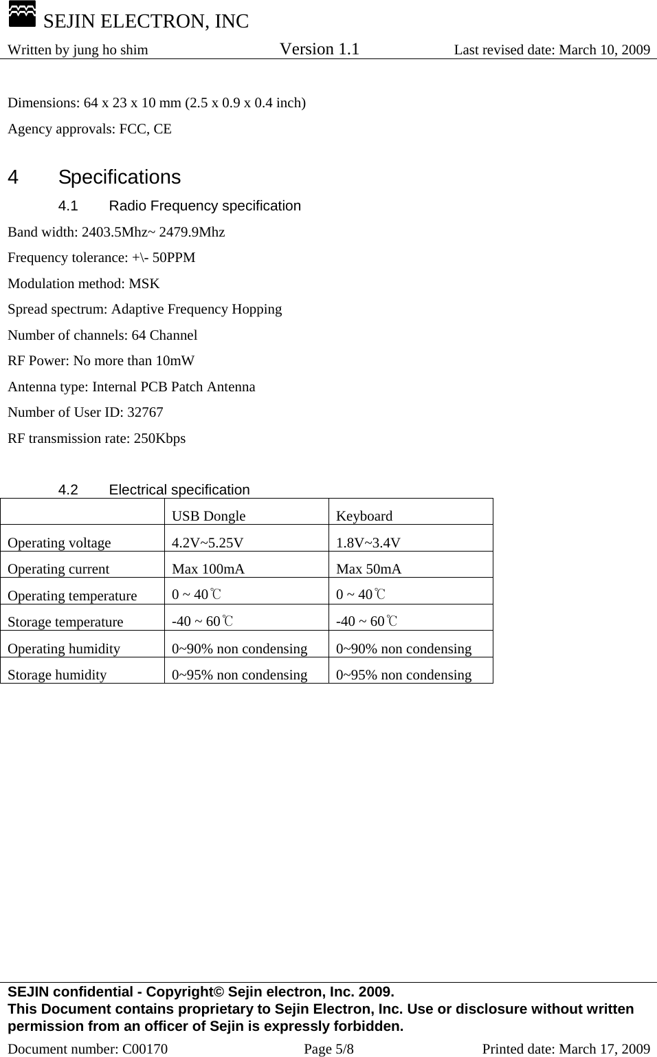  SEJIN ELECTRON, INC Written by jung ho shim    Version 1.1 Last revised date: March 10, 2009 SEJIN confidential - Copyright© Sejin electron, Inc. 2009. This Document contains proprietary to Sejin Electron, Inc. Use or disclosure without written permission from an officer of Sejin is expressly forbidden. Document number: C00170  Page 5/8  Printed date: March 17, 2009 Dimensions: 64 x 23 x 10 mm (2.5 x 0.9 x 0.4 inch)   Agency approvals: FCC, CE    4 Specifications 4.1  Radio Frequency specification Band width: 2403.5Mhz~ 2479.9Mhz Frequency tolerance: +\- 50PPM Modulation method: MSK Spread spectrum: Adaptive Frequency Hopping Number of channels: 64 Channel RF Power: No more than 10mW Antenna type: Internal PCB Patch Antenna Number of User ID: 32767 RF transmission rate: 250Kbps  4.2 Electrical specification  USB Dongle Keyboard Operating voltage  4.2V~5.25V  1.8V~3.4V Operating current  Max 100mA  Max 50mA Operating temperature  0 ~ 40℃  0 ~ 40℃ Storage temperature  -40 ~ 60℃  -40 ~ 60℃ Operating humidity  0~90% non condensing  0~90% non condensing Storage humidity  0~95% non condensing  0~95% non condensing  