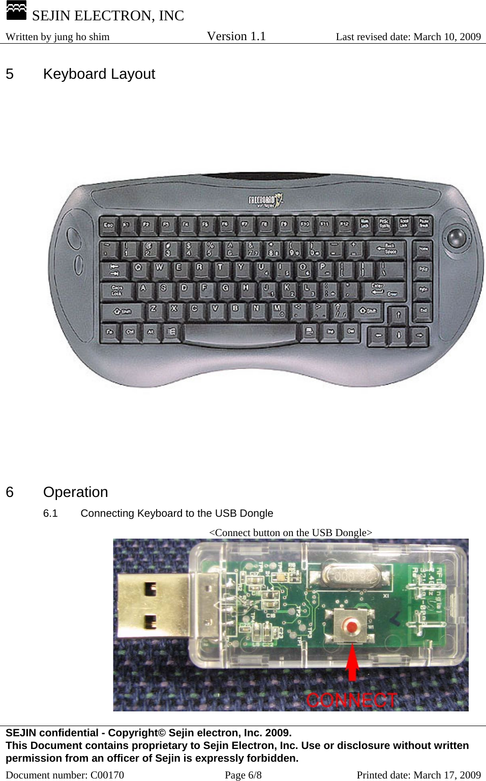  SEJIN ELECTRON, INC Written by jung ho shim    Version 1.1 Last revised date: March 10, 2009 SEJIN confidential - Copyright© Sejin electron, Inc. 2009. This Document contains proprietary to Sejin Electron, Inc. Use or disclosure without written permission from an officer of Sejin is expressly forbidden. Document number: C00170  Page 6/8  Printed date: March 17, 2009 5 Keyboard Layout  6 Operation 6.1  Connecting Keyboard to the USB Dongle &lt;Connect button on the USB Dongle&gt;  