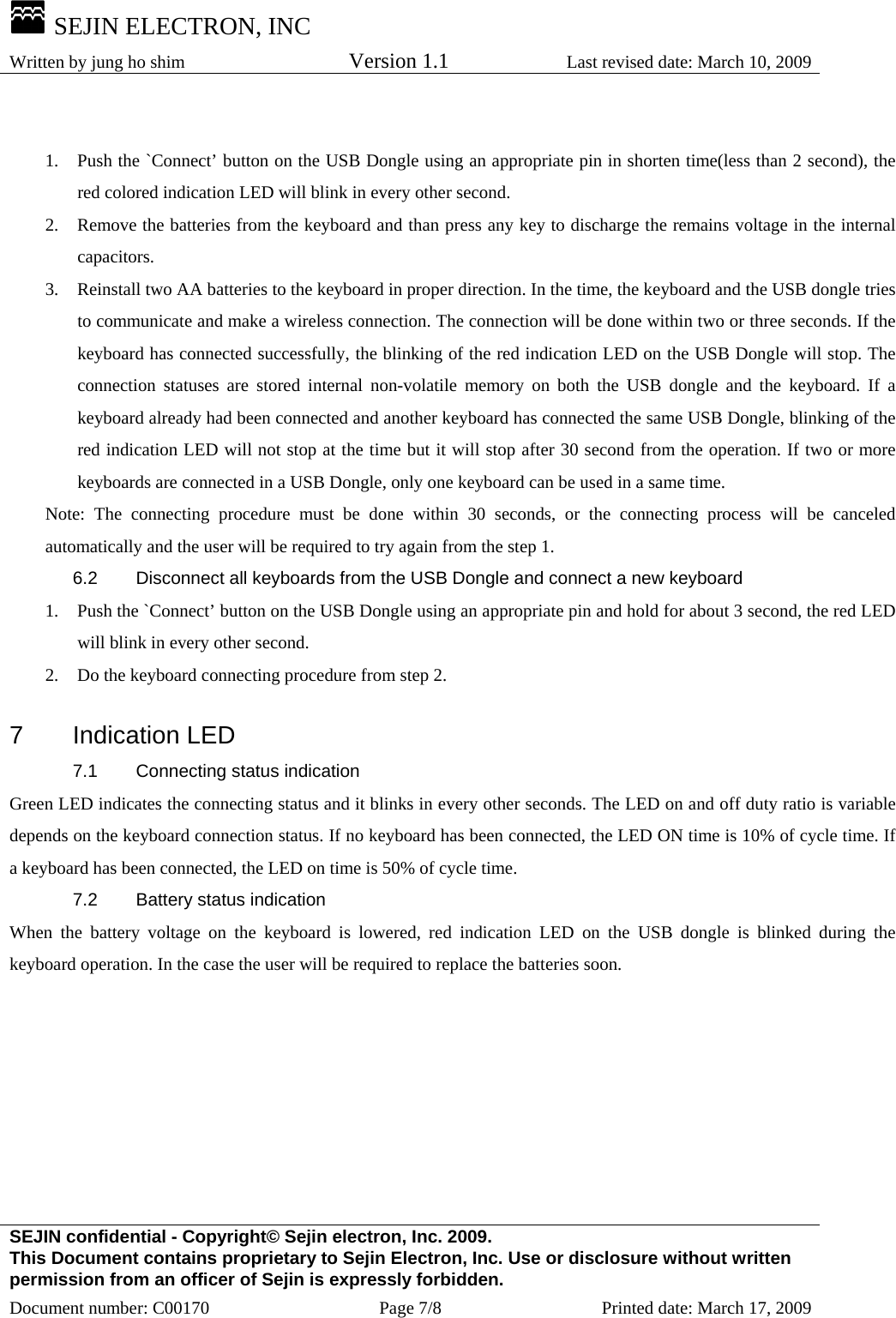  SEJIN ELECTRON, INC Written by jung ho shim    Version 1.1 Last revised date: March 10, 2009 SEJIN confidential - Copyright© Sejin electron, Inc. 2009. This Document contains proprietary to Sejin Electron, Inc. Use or disclosure without written permission from an officer of Sejin is expressly forbidden. Document number: C00170  Page 7/8  Printed date: March 17, 2009  1.  Push the `Connect’ button on the USB Dongle using an appropriate pin in shorten time(less than 2 second), the red colored indication LED will blink in every other second. 2.  Remove the batteries from the keyboard and than press any key to discharge the remains voltage in the internal capacitors. 3.  Reinstall two AA batteries to the keyboard in proper direction. In the time, the keyboard and the USB dongle tries to communicate and make a wireless connection. The connection will be done within two or three seconds. If the keyboard has connected successfully, the blinking of the red indication LED on the USB Dongle will stop. The connection statuses are stored internal non-volatile memory on both the USB dongle and the keyboard. If a keyboard already had been connected and another keyboard has connected the same USB Dongle, blinking of the red indication LED will not stop at the time but it will stop after 30 second from the operation. If two or more keyboards are connected in a USB Dongle, only one keyboard can be used in a same time. Note: The connecting procedure must be done within 30 seconds, or the connecting process will be canceled automatically and the user will be required to try again from the step 1. 6.2  Disconnect all keyboards from the USB Dongle and connect a new keyboard 1.  Push the `Connect’ button on the USB Dongle using an appropriate pin and hold for about 3 second, the red LED will blink in every other second. 2.  Do the keyboard connecting procedure from step 2.  7 Indication LED 7.1  Connecting status indication Green LED indicates the connecting status and it blinks in every other seconds. The LED on and off duty ratio is variable depends on the keyboard connection status. If no keyboard has been connected, the LED ON time is 10% of cycle time. If a keyboard has been connected, the LED on time is 50% of cycle time. 7.2  Battery status indication When the battery voltage on the keyboard is lowered, red indication LED on the USB dongle is blinked during the keyboard operation. In the case the user will be required to replace the batteries soon.        