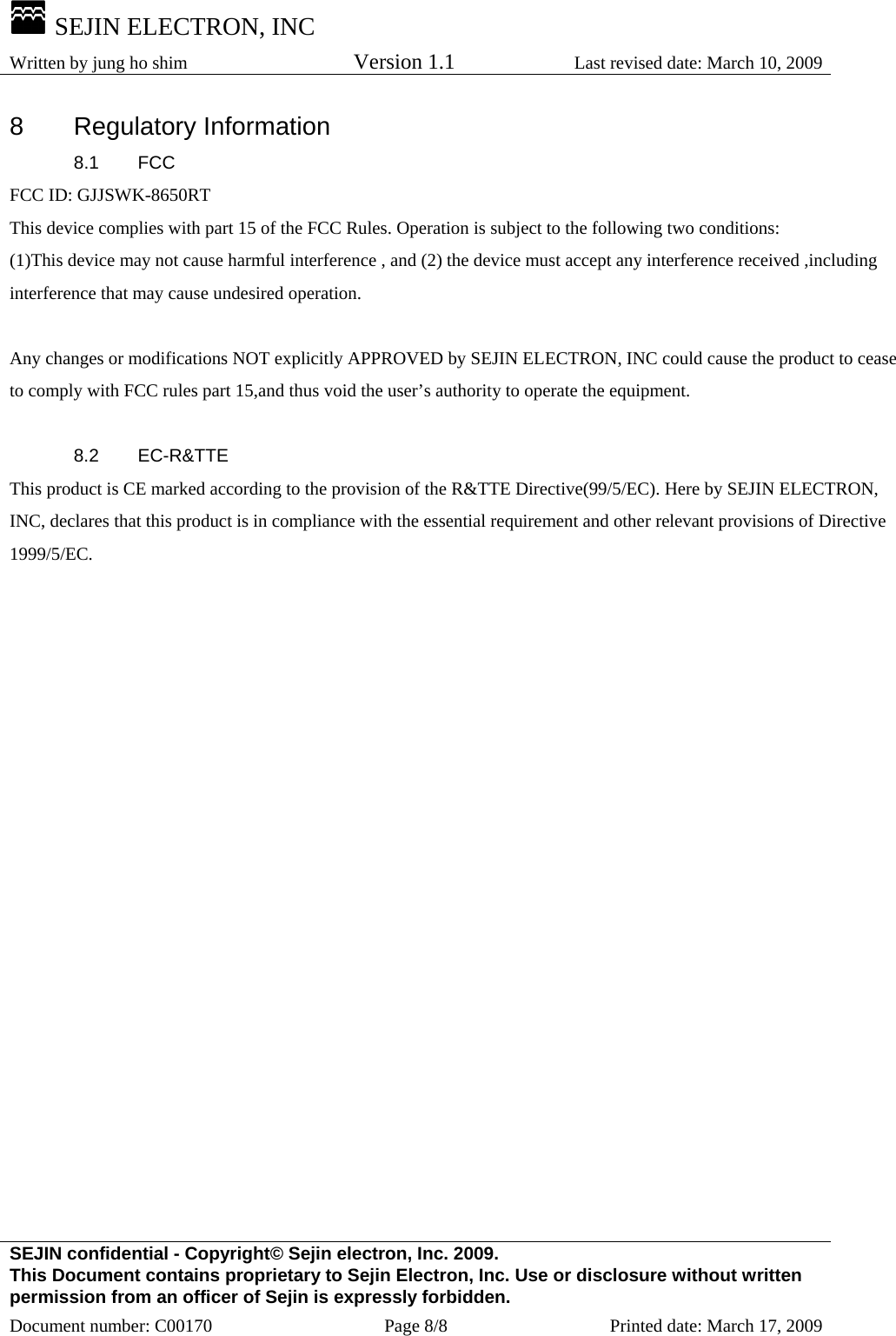  SEJIN ELECTRON, INC Written by jung ho shim    Version 1.1 Last revised date: March 10, 2009 SEJIN confidential - Copyright© Sejin electron, Inc. 2009. This Document contains proprietary to Sejin Electron, Inc. Use or disclosure without written permission from an officer of Sejin is expressly forbidden. Document number: C00170  Page 8/8  Printed date: March 17, 2009 8 Regulatory Information 8.1 FCC FCC ID: GJJSWK-8650RT This device complies with part 15 of the FCC Rules. Operation is subject to the following two conditions: (1)This device may not cause harmful interference , and (2) the device must accept any interference received ,including interference that may cause undesired operation.  Any changes or modifications NOT explicitly APPROVED by SEJIN ELECTRON, INC could cause the product to cease to comply with FCC rules part 15,and thus void the user’s authority to operate the equipment.  8.2 EC-R&amp;TTE This product is CE marked according to the provision of the R&amp;TTE Directive(99/5/EC). Here by SEJIN ELECTRON, INC, declares that this product is in compliance with the essential requirement and other relevant provisions of Directive 1999/5/EC.     