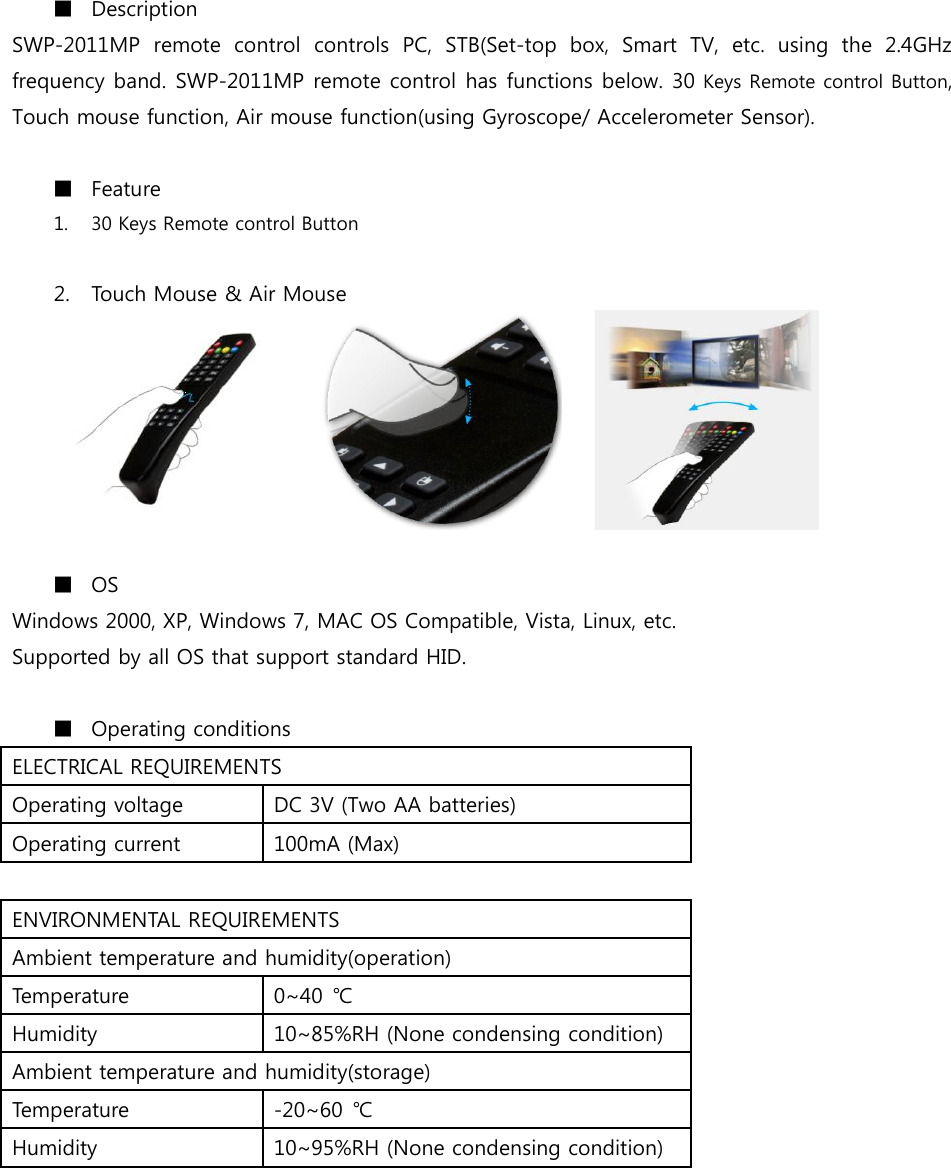 ■ Description SWP-2011MP  remote  control  controls  PC,  STB(Set-top  box,  Smart  TV,  etc.  using  the  2.4GHz frequency band. SWP-2011MP remote control has functions below. 30 Keys Remote control Button, Touch mouse function, Air mouse function(using Gyroscope/ Accelerometer Sensor).  ■ Feature 1. 30 Keys Remote control Button  2. Touch Mouse &amp; Air Mouse             ■ OS Windows 2000, XP, Windows 7, MAC OS Compatible, Vista, Linux, etc. Supported by all OS that support standard HID.  ■ Operating conditions ELECTRICAL REQUIREMENTS Operating voltage DC 3V (Two AA batteries) Operating current 100mA (Max)  ENVIRONMENTAL REQUIREMENTS Ambient temperature and humidity(operation) Temperature 0~40  ℃ Humidity 10~85%RH (None condensing condition) Ambient temperature and humidity(storage) Temperature -20~60  ℃ Humidity 10~95%RH (None condensing condition)  