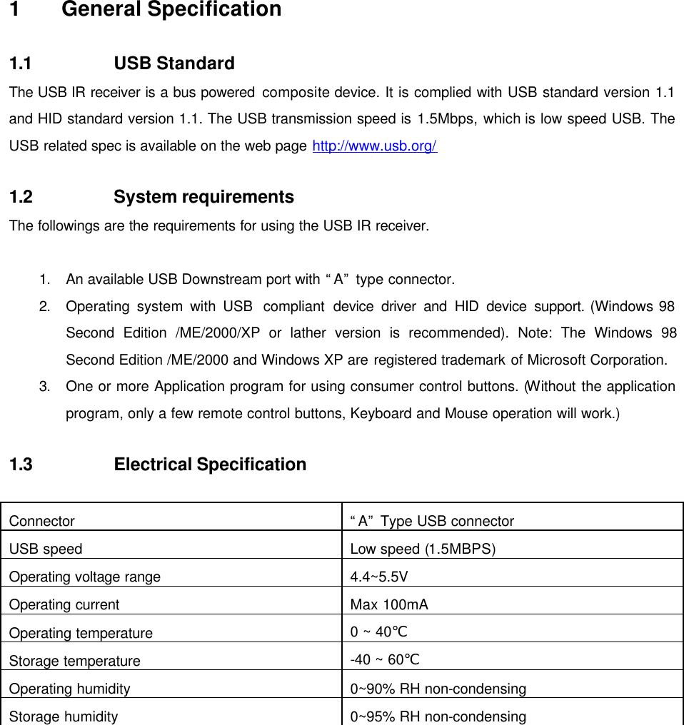  1 General Specification  1.1 USB Standard The USB IR receiver is a bus powered composite device. It is complied with USB standard version 1.1 and HID standard version 1.1. The USB transmission speed is 1.5Mbps, which is low speed USB. The USB related spec is available on the web page http://www.usb.org/  1.2 System requirements The followings are the requirements for using the USB IR receiver.  1. An available USB Downstream port with “A” type connector. 2. Operating system with USB  compliant device driver and HID device support. (Windows 98 Second Edition /ME/2000/XP or lather version is recommended). Note: The Windows 98 Second Edition /ME/2000 and Windows XP are registered trademark of Microsoft Corporation. 3. One or more Application program for using consumer control buttons. (Without the application program, only a few remote control buttons, Keyboard and Mouse operation will work.)  1.3 Electrical Specification  Connector “A” Type USB connector USB speed Low speed (1.5MBPS) Operating voltage range 4.4~5.5V Operating current Max 100mA Operating temperature 0 ~ 40℃ Storage temperature -40 ~ 60℃ Operating humidity 0~90% RH non-condensing Storage humidity 0~95% RH non-condensing   