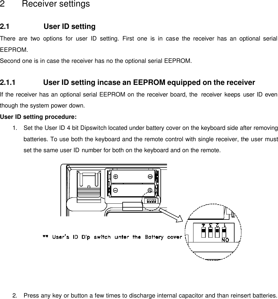   2 Receiver settings  2.1 User ID setting There are two options for user ID setting. First one is in case the receiver has an optional serial EEPROM. Second one is in case the receiver has no the optional serial EEPROM.  2.1.1 User ID setting incase an EEPROM equipped on the receiver If the receiver has an optional serial EEPROM on the receiver board, the  receiver keeps user ID even though the system power down. User ID setting procedure: 1. Set the User ID 4 bit Dipswitch located under battery cover on the keyboard side after removing batteries. To use both the keyboard and the remote control with single receiver, the user must set the same user ID number for both on the keyboard and on the remote.             2. Press any key or button a few times to discharge internal capacitor and than reinsert batteries. 