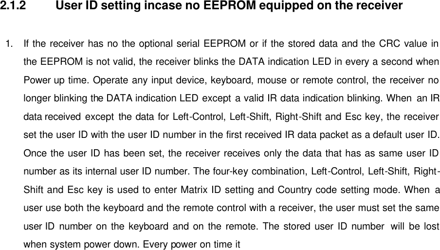   2.1.2 User ID setting incase no EEPROM equipped on the receiver  1. If the receiver has no the optional serial EEPROM or if the stored data and the CRC value in the EEPROM is not valid, the receiver blinks the DATA indication LED in every a second when Power up time. Operate any input device, keyboard, mouse or remote control, the receiver no longer blinking the DATA indication LED except a valid IR data indication blinking. When an IR data received except the data for Left-Control, Left-Shift, Right-Shift and Esc key, the receiver set the user ID with the user ID number in the first received IR data packet as a default user ID. Once the user ID has been set, the receiver receives only the data that has as same user ID number as its internal user ID number. The four-key combination, Left-Control, Left-Shift, Right-Shift and Esc key is used to enter Matrix ID setting and Country code setting mode. When a user use both the keyboard and the remote control with a receiver, the user must set the same user ID number on the keyboard and on the remote. The stored user ID number  will be lost when system power down. Every power on time it  