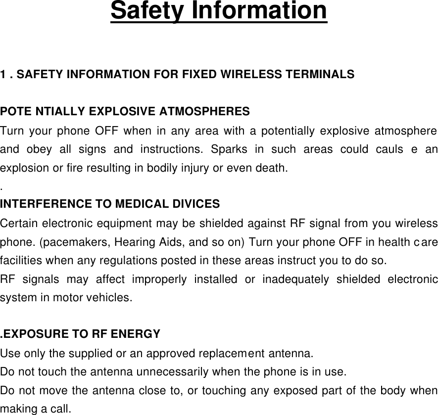    Safety Information  1 . SAFETY INFORMATION FOR FIXED WIRELESS TERMINALS  POTE NTIALLY EXPLOSIVE ATMOSPHERES Turn your phone OFF when in any area with a potentially explosive atmosphere and obey all signs and instructions. Sparks in such areas could cauls e an explosion or fire resulting in bodily injury or even death. . INTERFERENCE TO MEDICAL DIVICES Certain electronic equipment may be shielded against RF signal from you wireless phone. (pacemakers, Hearing Aids, and so on) Turn your phone OFF in health care facilities when any regulations posted in these areas instruct you to do so. RF signals may affect improperly installed or inadequately shielded electronic system in motor vehicles.  .EXPOSURE TO RF ENERGY Use only the supplied or an approved replacement antenna. Do not touch the antenna unnecessarily when the phone is in use. Do not move the antenna close to, or touching any exposed part of the body when making a call. 