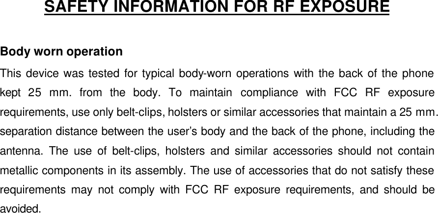    SAFETY INFORMATION FOR RF EXPOSURE  Body worn operation This device was tested for typical body-worn operations with the back of the phone kept  25 mm. from the body. To maintain compliance with FCC RF exposure requirements, use only belt-clips, holsters or similar accessories that maintain a 25 mm. separation distance between the user’s body and the back of the phone, including the antenna. The use of belt-clips, holsters and similar accessories should not contain metallic components in its assembly. The use of accessories that do not satisfy these requirements may not comply with FCC RF exposure requirements, and should be avoided.    