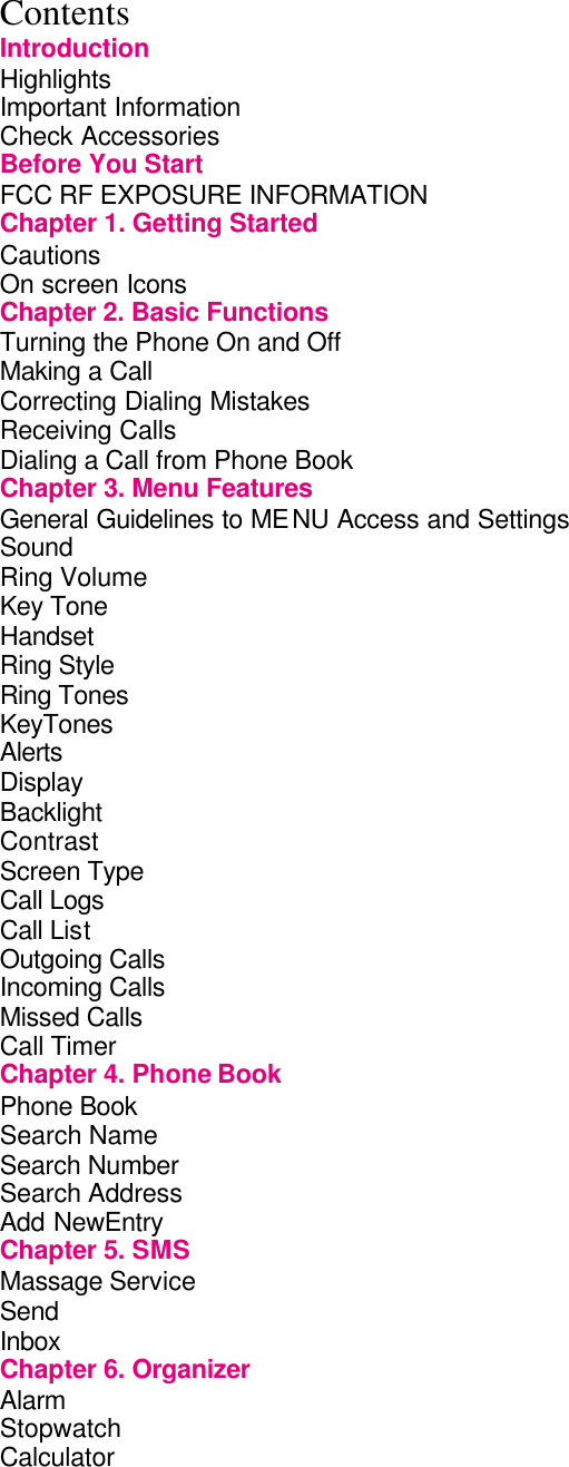  Contents Introduction Highlights                 Important Information               Check Accessories              Before You Start              FCC RF EXPOSURE INFORMATION           Chapter 1. Getting Started            Cautions                On screen Icons              Chapter 2. Basic Functions             Turning the Phone On and Off             Making a Call                 Correcting Dialing Mistakes             Receiving Calls              Dialing a Call from Phone Book            Chapter 3. Menu Features             General Guidelines to MENU Access and Settings      Sound                  Ring Volume                 Key Tone                 Handset                 Ring Style                 Ring Tones                 KeyTones               Alerts                   Display                 Backlight               Contrast               Screen Type               Call Logs               Call List                Outgoing Calls               Incoming Calls               Missed Calls               Call Timer                 Chapter 4. Phone Book             Phone Book               Search Name                 Search Number               Search Address               Add NewEntry                Chapter 5. SMS              Massage Service               Send                   Inbox                   Chapter 6. Organizer               Alarm                   Stopwatch                 Calculator                 