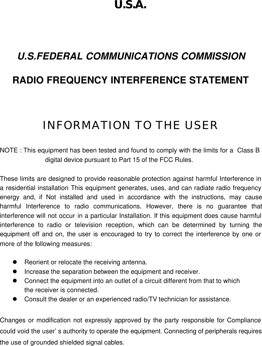   U.S.A.  U.S.FEDERAL COMMUNICATIONS COMMISSION RADIO FREQUENCY INTERFERENCE STATEMENT  INFORMATION TO THE USER  NOTE : This equipment has been tested and found to comply with the limits for a  Class B                   digital device pursuant to Part 15 of the FCC Rules.  These limits are designed to provide reasonable protection against harmful Interference in a residential installation This equipment generates, uses, and can radiate radio frequency energy and, if Not installed and used in accordance with the instructions, may cause harmful Interference to radio communications. However, there is no guarantee that interference will not occur in a particular Installation. If this equipment does cause harmful interference to radio or television reception, which can be determined by turning the equipment off and on, the user is encouraged to try to correct the interference by one or more of the following measures:  l Reorient or relocate the receiving antenna. l Increase the separation between the equipment and receiver. l Connect the equipment into an outlet of a circuit different from that to which the receiver is connected. l Consult the dealer or an experienced radio/TV technician for assistance.  Changes or modification not expressly approved by the party responsible for Compliance could void the user’s authority to operate the equipment. Connecting of peripherals requires the use of grounded shielded signal cables. 