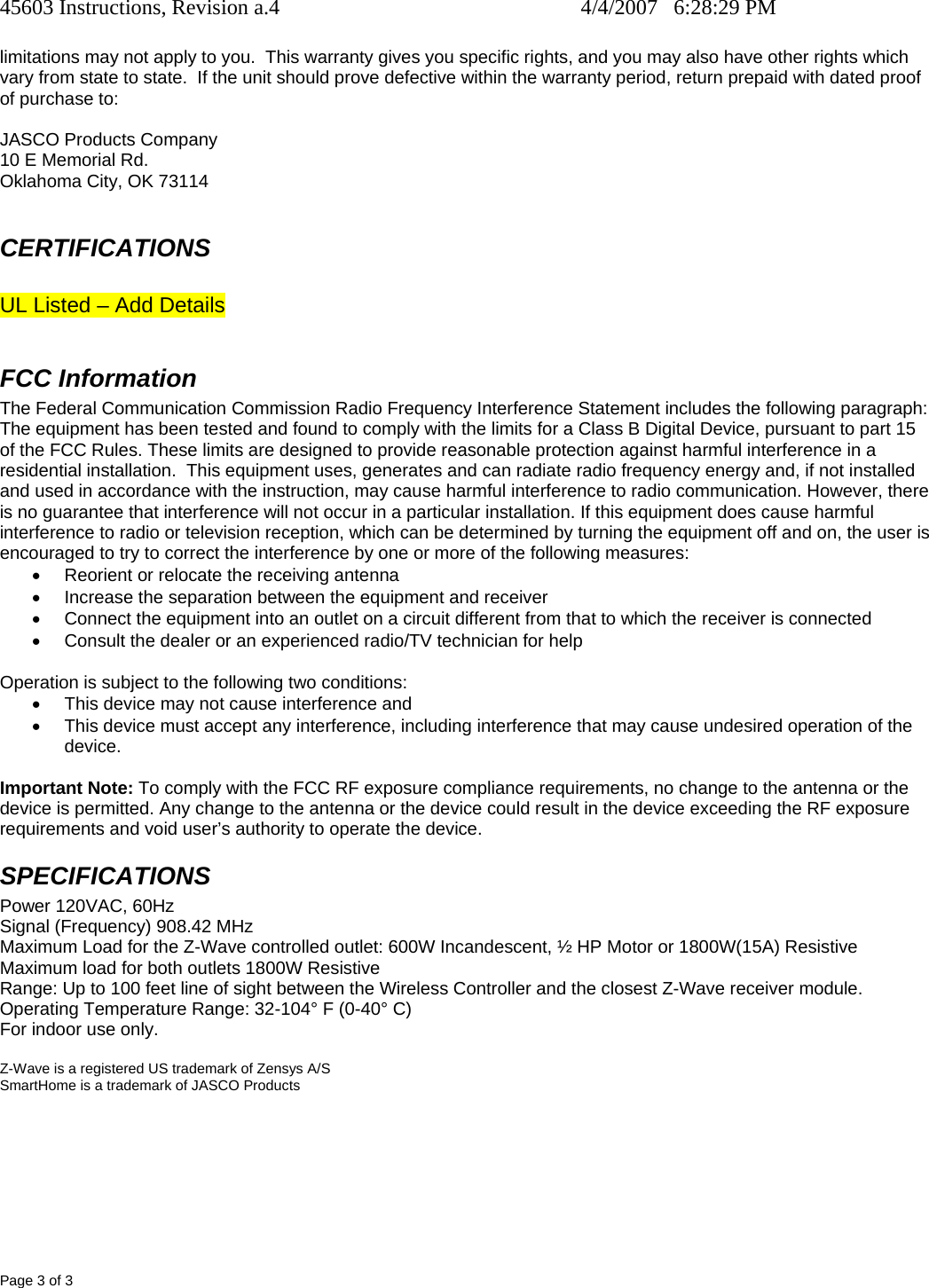 45603 Instructions, Revision a.4    4/4/2007   6:28:29 PM Page 3 of 3 limitations may not apply to you.  This warranty gives you specific rights, and you may also have other rights which vary from state to state.  If the unit should prove defective within the warranty period, return prepaid with dated proof of purchase to:  JASCO Products Company 10 E Memorial Rd. Oklahoma City, OK 73114  CERTIFICATIONS  UL Listed – Add Details  FCC Information The Federal Communication Commission Radio Frequency Interference Statement includes the following paragraph: The equipment has been tested and found to comply with the limits for a Class B Digital Device, pursuant to part 15 of the FCC Rules. These limits are designed to provide reasonable protection against harmful interference in a residential installation.  This equipment uses, generates and can radiate radio frequency energy and, if not installed and used in accordance with the instruction, may cause harmful interference to radio communication. However, there is no guarantee that interference will not occur in a particular installation. If this equipment does cause harmful interference to radio or television reception, which can be determined by turning the equipment off and on, the user is encouraged to try to correct the interference by one or more of the following measures: •  Reorient or relocate the receiving antenna •  Increase the separation between the equipment and receiver •  Connect the equipment into an outlet on a circuit different from that to which the receiver is connected •  Consult the dealer or an experienced radio/TV technician for help  Operation is subject to the following two conditions: •  This device may not cause interference and •  This device must accept any interference, including interference that may cause undesired operation of the device.  Important Note: To comply with the FCC RF exposure compliance requirements, no change to the antenna or the device is permitted. Any change to the antenna or the device could result in the device exceeding the RF exposure requirements and void user’s authority to operate the device. SPECIFICATIONS Power 120VAC, 60Hz Signal (Frequency) 908.42 MHz Maximum Load for the Z-Wave controlled outlet: 600W Incandescent, ½ HP Motor or 1800W(15A) Resistive Maximum load for both outlets 1800W Resistive Range: Up to 100 feet line of sight between the Wireless Controller and the closest Z-Wave receiver module. Operating Temperature Range: 32-104° F (0-40° C) For indoor use only.  Z-Wave is a registered US trademark of Zensys A/S SmartHome is a trademark of JASCO Products 