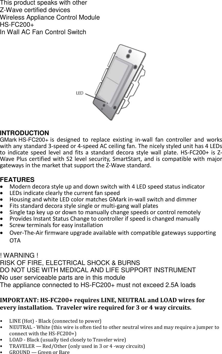 Fan Controller UG (HS-FC200+)  This product speaks with other  Z-Wave certified devices Wireless Appliance Control Module HS-FC200+ In Wall AC Fan Control Switch  INTRODUCTION GMark HS-FC200+ is designed to replace existing in-wall fan controller and works with any standard 3-speed or 4-speed AC ceiling fan. The nicely styled unit has 4 LEDs to indicate speed level and fits a standard decora style wall plate. HS-FC200+ is Z-Wave Plus certified with S2 level security, SmartStart, and is compatible with major gateways in the market that support the Z-Wave standard.  FEATURES • Modern decora style up and down switch with 4 LED speed status indicator  • LEDs indicate clearly the current fan speed  • Housing and white LED color matches GMark in-wall switch and dimmer • Fits standard decora style single or multi-gang wall plates • Single tap key up or down to manually change speeds or control remotely • Provides Instant Status Change to controller if speed is changed manually  • Screw terminals for easy installation • Over-The-Air firmware upgrade available with compatible gateways supporting OTA  ! WARNING ! RISK OF FIRE, ELECTRICAL SHOCK &amp; BURNS DO NOT USE WITH MEDICAL AND LIFE SUPPORT INSTRUMENT  No user serviceable parts are in this module The appliance connected to HS-FC200+ must not exceed 2.5A loads  IMPORTANT: HS-FC200+ requires LINE, NEUTRAL and LOAD wires for every installation.  Traveler wire required for 3 or 4 way circuits.  • LINE (Hot) - Black (connected to power)  • NEUTRAL - White (this wire is often tied to other neutral wires and may require a jumper to connect with the HS-FC200+)  • LOAD - Black (usually tied closely to Traveler wire)  • TRAVELER — Red/Other (only used in 3 or 4 -way circuits) • GROUND — Green or Bare   