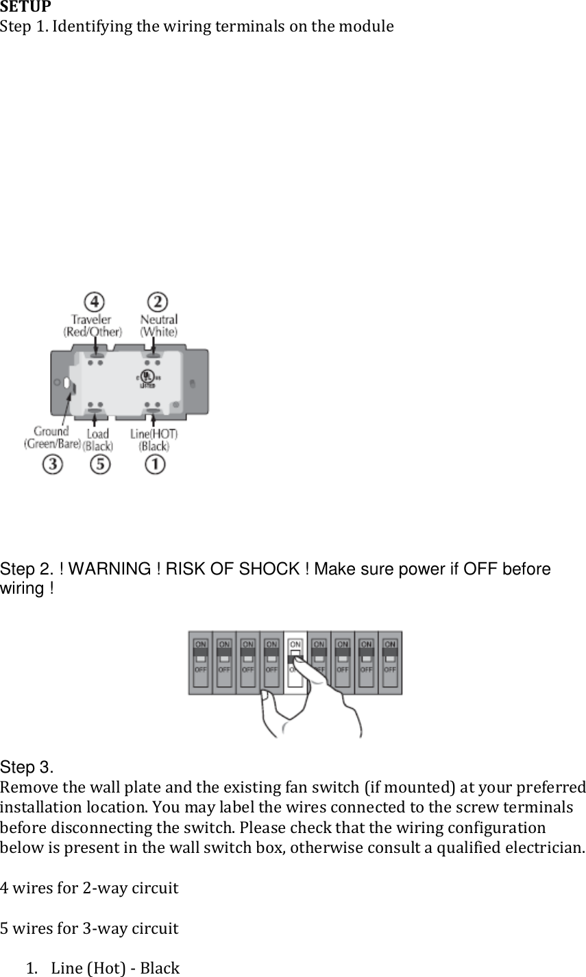 Fan Controller UG (HS-FC200+)  SETUP Step 1. Identifying the wiring terminals on the module                 Step 2. ! WARNING ! RISK OF SHOCK ! Make sure power if OFF before wiring !   Step 3.  Remove the wall plate and the existing fan switch (if mounted) at your preferred installation location. You may label the wires connected to the screw terminals before disconnecting the switch. Please check that the wiring configuration below is present in the wall switch box, otherwise consult a qualified electrician.   4 wires for 2-way circuit  5 wires for 3-way circuit  1. Line (Hot) - Black 