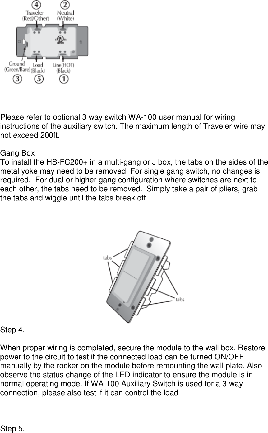 Fan Controller UG (HS-FC200+)     Please refer to optional 3 way switch WA-100 user manual for wiring instructions of the auxiliary switch. The maximum length of Traveler wire may not exceed 200ft.    Gang Box To install the HS-FC200+ in a multi-gang or J box, the tabs on the sides of the metal yoke may need to be removed. For single gang switch, no changes is required.  For dual or higher gang configuration where switches are next to each other, the tabs need to be removed.  Simply take a pair of pliers, grab the tabs and wiggle until the tabs break off.   Step 4.   When proper wiring is completed, secure the module to the wall box. Restore power to the circuit to test if the connected load can be turned ON/OFF manually by the rocker on the module before remounting the wall plate. Also observe the status change of the LED indicator to ensure the module is in normal operating mode. If WA-100 Auxiliary Switch is used for a 3-way connection, please also test if it can control the load      Step 5.   