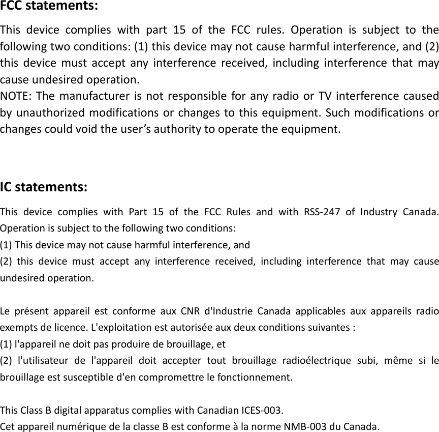 FCCstatements:Thisdevicecomplieswithpart15oftheFCCrules.Operationissubjecttothe followingtwoconditions:(1)thisdevicemaynotcauseharmfulinterference,and(2) thisdevicemustacceptanyinterferencereceived,includinginterferencethatmay causeundesiredoperation. NOTE:ThemanufacturerisnotresponsibleforanyradioorTVinterferencecaused byunauthorizedmodificationsorchangestothisequipment.Suchmodificationsorchangescouldvoidtheuser’sauthoritytooperatetheequipment.ICstatements:ThisdevicecomplieswithPart15oftheFCCRulesandwithRSS‐247ofIndustryCanada.Operationissubjecttothefollowingtwoconditions:(1)Thisdevicemaynotcauseharmfulinterference,and(2)thisdevicemustacceptanyinterferencereceived,includinginterferencethatmaycauseundesiredoperation.LeprésentappareilestconformeauxCNRd&apos;IndustrieCanadaapplicablesauxappareilsradioexemptsdelicence.L&apos;exploitationestautoriséeauxdeuxconditionssuivantes:(1)l&apos;appareilnedoitpasproduiredebrouillage,et(2)l&apos;utilisateurdel&apos;appareildoitacceptertoutbrouillageradioélectriquesubi,mêmesilebrouillageestsusceptibled&apos;encompromettrelefonctionnement.ThisClassBdigitalapparatuscomplieswithCanadianICES‐003.CetappareilnumériquedelaclasseBestconformeàlanormeNMB‐003duCanada.