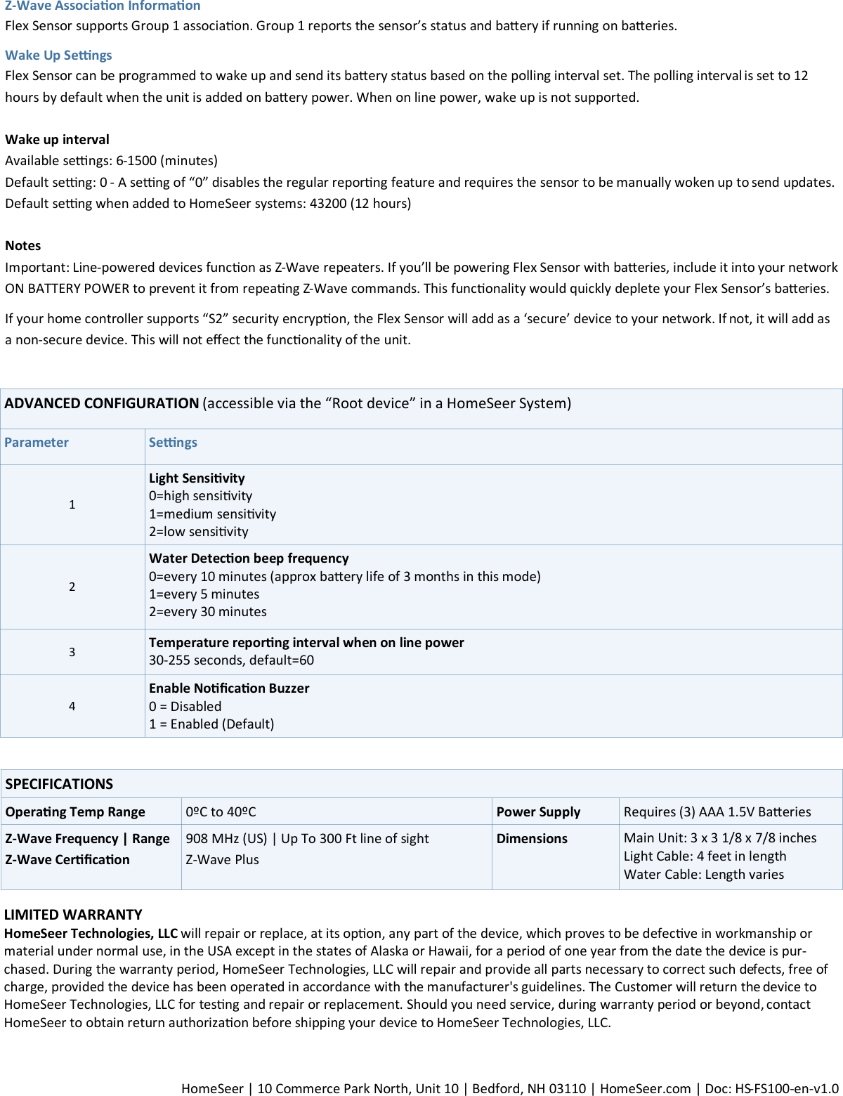  HomeSeer | 10 Commerce Park North, Unit 10 | Bedford, NH 03110 | HomeSeer.com | Doc: HS-FS100-en-v1.0 ADVANCED CONFIGURATION (accessible via the “Root device” in a HomeSeer System) Parameter Sengs 1 Light Sensivity 0=high sensivity 1=medium sensivity 2=low sensivity 2 Water Detecon beep frequency  0=every 10 minutes (approx baery life of 3 months in this mode) 1=every 5 minutes 2=every 30 minutes 3 Temperature reporng interval when on line power  30-255 seconds, default=60  4 Enable Nocaon Buzzer  0 = Disabled 1 = Enabled (Default) LIMITED WARRANTY  HomeSeer Technologies, LLC will repair or replace, at its opon, any part of the device, which proves to be defecve in workmanship or material under normal use, in the USA except in the states of Alaska or Hawaii, for a period of one year from the date the device is pur-chased. During the warranty period, HomeSeer Technologies, LLC will repair and provide all parts necessary to correct such defects, free of charge, provided the device has been operated in accordance with the manufacturer&apos;s guidelines. The Customer will return the device to HomeSeer Technologies, LLC for tesng and repair or replacement. Should you need service, during warranty period or beyond, contact HomeSeer to obtain return authorizaon before shipping your device to HomeSeer Technologies, LLC.  SPECIFICATIONS Operang Temp Range 0ºC to 40ºC  Power Supply Requires (3) AAA 1.5V Baeries Z-Wave Frequency | Range Z-Wave Cercaon 908 MHz (US) | Up To 300 Ft line of sight  Z-Wave Plus Dimensions Main Unit: 3 x 3 1/8 x 7/8 inches Light Cable: 4 feet in length Water Cable: Length varies Z-Wave Associaon Informaon  Flex Sensor supports Group 1 associaon. Group 1 reports the sensor’s status and baery if running on baeries. Wake Up Sengs Flex Sensor can be programmed to wake up and send its baery status based on the polling interval set. The polling interval is set to 12 hours by default when the unit is added on baery power. When on line power, wake up is not supported.  Wake up interval Available sengs: 6-1500 (minutes) Default seng: 0 - A seng of “0” disables the regular reporng feature and requires the sensor to be manually woken up to send updates.  Default seng when added to HomeSeer systems: 43200 (12 hours)  Notes Important: Line-powered devices funcon as Z-Wave repeaters. If you’ll be powering Flex Sensor with baeries, include it into your network ON BATTERY POWER to prevent it from repeang Z-Wave commands. This funconality would quickly deplete your Flex Sensor’s baeries. If your home controller supports “S2” security encrypon, the Flex Sensor will add as a ‘secure’ device to your network. If not, it will add as a non-secure device. This will not eect the funconality of the unit. 