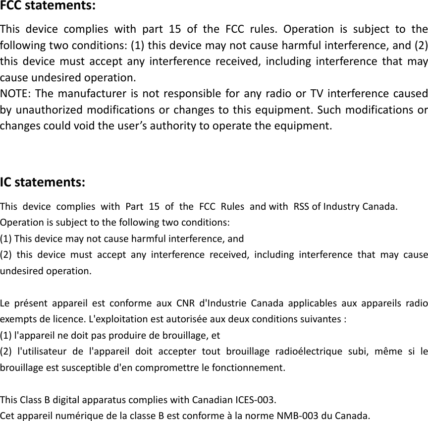 FCCstatements:Thisdevicecomplieswithpart15oftheFCCrules.Operationissubjecttothe followingtwoconditions:(1)thisdevicemaynotcauseharmfulinterference,and(2) thisdevicemustacceptanyinterferencereceived,includinginterferencethatmay causeundesiredoperation. NOTE:ThemanufacturerisnotresponsibleforanyradioorTVinterferencecaused byunauthorizedmodificationsorchangestothisequipment.Suchmodificationsorchangescouldvoidtheuser’sauthoritytooperatetheequipment.ICstatements:ThisdevicecomplieswithPart15oftheFCCRulesandwithRSS ofIndustry Canada. Operationissubjecttothefollowingtwoconditions:(1)Thisdevicemaynotcauseharmfulinterference,and(2)thisdevicemustacceptanyinterferencereceived,includinginterferencethatmaycauseundesiredoperation.LeprésentappareilestconformeauxCNRd&apos;IndustrieCanadaapplicablesauxappareilsradioexemptsdelicence.L&apos;exploitationestautoriséeauxdeuxconditionssuivantes:(1)l&apos;appareilnedoitpasproduiredebrouillage,et(2)l&apos;utilisateurdel&apos;appareildoitacceptertoutbrouillageradioélectriquesubi,mêmesilebrouillageestsusceptibled&apos;encompromettrelefonctionnement.ThisClassBdigitalapparatuscomplieswithCanadianICES‐003.CetappareilnumériquedelaclasseBestconformeàlanormeNMB‐003duCanada.