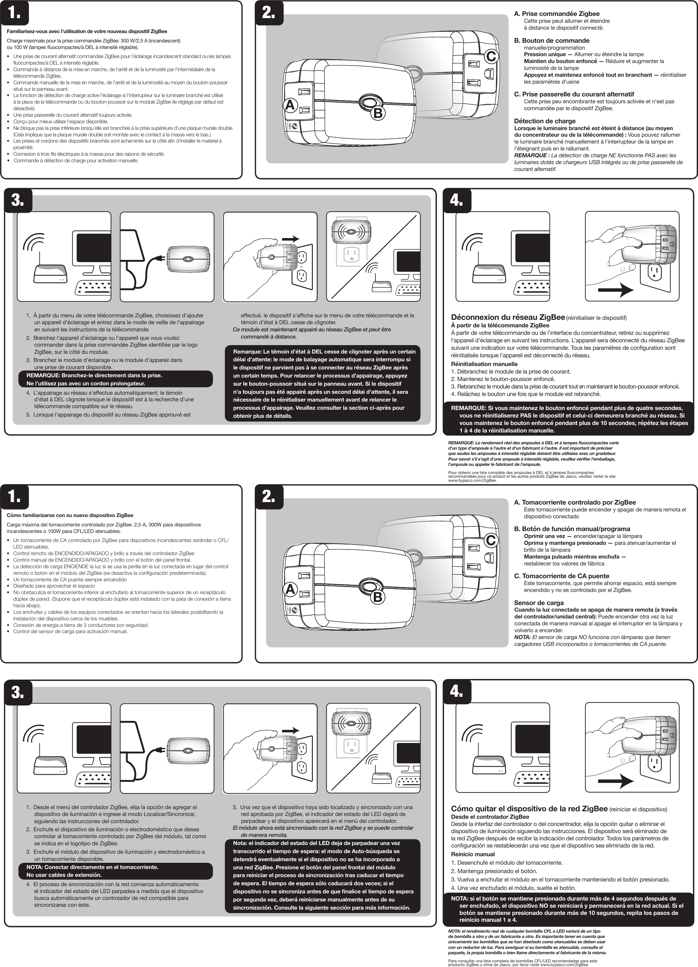 1. 2.NOTA: el rendimiento real de cualquier bombilla CFL o LED variará de un tipo de bombilla a otro y de un fabricante a otro. Es importante tener en cuenta que únicamente las bombillas que se han diseñado como atenuables se deben usar con un reductor de luz. Para averiguar si su bombilla es atenuable, consulte el paquete, la propia bombilla o bien llame directamente al fabricante de la misma.Para consultar una lista completa de bombillas CFL/LED recomendadas para este producto ZigBee u otros de Jasco, por favor visite www.byjasco.com/ZigBee1. 2.REMARQUE: Le rendement réel des ampoules à DEL et à lampes uocompactes varie d&apos;un type d&apos;ampoule à l&apos;autre et d&apos;un fabricant à l&apos;autre. Il est important de préciser que seules les ampoules à intensité réglable doivent être utilisées avec un gradateur. Pour savoir s&apos;il s&apos;agit d&apos;une ampoule à intensité réglable, veuillez vérier l&apos;emballage, l&apos;ampoule ou appeler le fabricant de l&apos;ampoule.Pour obtenir une liste complète des ampoules à DEL et à lampes uocompactes recommandées pour ce produit et les autres produits ZigBee de Jasco, veuillez visiter le site www.byjasco.com/ZigBee.Cómo familiarizarse con su nuevo dispositivo ZigBeeCarga máxima del tomacorriente controlado por ZigBee: 2,5 A, 300W para dispositivos incandescentes o 100W para CFL/LED atenuables.•     Un tomacorriente de CA controlado por ZigBee para dispositivos incandescentes estándar o CFL/LED atenuables.•     Control remoto de ENCENDIDO/APAGADO y brillo a través del controlador ZigBee•     Control manual de ENCENDIDO/APAGADO y brillo con el botón del panel frontal.•     La detección de carga ENCIENDE la luz si se usa la perilla en la luz conectada en lugar del control remoto o botón en el módulo del ZigBee (se desactiva la conguración predeterminada).•     Un tomacorriente de CA puente siempre encendido•     Diseñado para aprovechar el espacio•     No obstaculiza el tomacorriente inferior al enchufarlo al tomacorriente superior de un receptáculo dúplex de pared. (Supone que el receptáculo dúplex está instalado con la pata de conexión a tierra hacia abajo). •     Los enchufes y cables de los equipos conectados se orientan hacia los laterales posibilitando la instalación del dispositivo cerca de los muebles.•     Conexión de energía a tierra de 3 conductores por seguridad.•     Control del sensor de carga para activación manual. Familiarisez-vous avec l’utilisation de votre nouveau dispositif ZigBeeCharge maximale pour la prise commandée ZigBee: 300 W/2,5 A (incandescent)  ou 100 W (lampes uocompactes/à DEL à intensité réglable).•     Une prise de courant alternatif commandée ZigBee pour l’éclairage incandescent standard ou les lampes uocompactes/à DEL à intensité réglable.•     Commande à distance de la mise en marche, de l’arrêt et de la luminosité par l’intermédiaire de la télécommande ZigBee.•     Commande manuelle de la mise en marche, de l’arrêt et de la luminosité au moyen du bouton-poussoir situé sur le panneau avant.•     La fonction de détection de charge active l’éclairage si l’interrupteur sur le luminaire branché est utilisé à la place de la télécommande ou du bouton-poussoir sur le module ZigBee (le réglage par défaut est désactivé).•     Une prise passerelle du courant alternatif toujours activée.•     Conçu pour mieux utiliser l’espace disponible.•     Ne bloque pas la prise inférieure lorsqu’elle est branchée à la prise supérieure d’une plaque murale double. (Cela implique que la plaque murale double soit montée avec le contact à la masse vers le bas.) •     Les prises et cordons des dispositifs branchés sont acheminés sur le côté an d’installer le matériel à proximité.•     Connexion à trois ls électriques à la masse pour des raisons de sécurité.•     Commande à détection de charge pour activation manuelle.3.1. Desde el menú del controlador ZigBee, elija la opción de agregar el dispositivo de iluminación e ingrese al modo Localizar/Sincronizar, siguiendo las instrucciones del controlador.2. Enchufe el dispositivo de iluminación o electrodoméstico que desea controlar al tomacorriente controlado por ZigBee del módulo, tal como se indica en el logotipo de ZigBee. 3. Enchufe el módulo del dispositivo de iluminación y electrodoméstico a un tomacorriente disponible.NOTA: Conectar directamente en el tomacorriente.  No usar cables de extensión.4. El proceso de sincronización con la red comienza automáticamente: el indicador del estado del LED parpadea a medida que el dispositivo busca automáticamente un controlador de red compatible para sincronizarse con éste.5.  Una vez que el dispositivo haya sido localizado y sincronizado con una red aprobada por ZigBee, el indicador del estado del LED dejará de parpadear y el dispositivo aparecerá en el menú del controlador.El módulo ahora está sincronizado con la red ZigBee y se puede controlar de manera remota.Nota: el indicador del estado del LED deja de parpadear una vez transcurrido el tiempo de espera: el modo de Auto-búsqueda se detendrá eventualmente si el dispositivo no se ha incorporado a una red ZigBee. Presione el botón del panel frontal del módulo para reiniciar el proceso de sincronización tras caducar el tiempo de espera. El tiempo de espera sólo caducará dos veces; si el dispositivo no se sincroniza antes de que nalice el tiempo de espera por segunda vez, deberá reiniciarse manualmente antes de su sincronización. Consulte la siguiente sección para más información.1.  À partir du menu de votre télécommande ZigBee, choisissez d’ajouter un appareil d’éclairage et entrez dans le mode de veille de l’appairage en suivant les instructions de la télécommande.2.  Branchez l’appareil d’éclairage ou l’appareil que vous voulez commander dans la prise commandée ZigBee identiée par le logo ZigBee, sur le côté du module. 3. Branchez le module d’éclairage ou le module d’appareil dans  une prise de courant disponible. REMARQUE: Branchez-le directement dans la prise.  Ne l’utilisez pas avec un cordon prolongateur.4. L’appairage au réseau s’eectue automatiquement: le témoin d’état à DEL clignote lorsque le dispositif est à la recherche d’une télécommande compatible sur le réseau.5. Lorsque l’appairage du dispositif au réseau ZigBee approuvé est eectué, le dispositif s’ache sur le menu de votre télécommande et le témoin d’état à DEL cesse de clignoter.Ce module est maintenant appairé au réseau ZigBee et peut être commandé à distance.Remarque: Le témoin d’état à DEL cesse de clignoter après un certain délai d’attente: le mode de balayage automatique sera interrompu si le dispositif ne parvient pas à se connecter au réseau ZigBee après un certain temps. Pour relancer le processus d’appairage, appuyez sur le bouton-poussoir situé sur le panneau avant. Si le dispositif n’a toujours pas été appairé après un second délai d’attente, il sera nécessaire de le réinitialiser manuellement avant de relancer le processus d’appairage. Veuillez consulter la section ci-après pour obtenir plus de détails.Cómo quitar el dispositivo de la red ZigBee (reiniciar el dispositivo)Desde el controlador ZigBee Desde la interfaz del controlador o del concentrador, elija la opción quitar o eliminar el dispositivo de iluminación siguiendo las instrucciones. El dispositivo será eliminado de la red ZigBee después de recibir la indicación del controlador. Todos los parámetros de conguración se restablecerán una vez que el dispositivo sea eliminado de la red.Reinicio manual1. Desenchufe el módulo del tomacorriente.2. Mantenga presionado el botón.3. Vuelva a enchufar el módulo en el tomacorriente manteniendo el botón presionado.4. Una vez enchufado el módulo, suelte el botón.NOTA: si el botón se mantiene presionado durante más de 4 segundos después de ser enchufado, el dispositivo NO se reiniciará y permanecerá en la red actual. Si el botón se mantiene presionado durante más de 10 segundos, repita los pasos de reinicio manual 1 a 4.Déconnexion du réseau ZigBee (réinitialiser le dispositif)À partir de la télécommande ZigBeeÀ partir de votre télécommande ou de l’interface du concentrateur, retirez ou supprimez l’appareil d’éclairage en suivant les instructions. L’appareil sera déconnecté du réseau ZigBee suivant une indication sur votre télécommande. Tous les paramètres de conguration sont réinitialisés lorsque l’appareil est déconnecté du réseau.Réinitialisation manuelle1. Débranchez le module de la prise de courant.2. Maintenez le bouton-poussoir enfoncé.3. Rebranchez le module dans la prise de courant tout en maintenant le bouton-poussoir enfoncé.4. Relâchez le bouton une fois que le module est rebranché.REMARQUE: Si vous maintenez le bouton enfoncé pendant plus de quatre secondes, vous ne réinitialiserez PAS le dispositif et celui-ci demeurera branché au réseau. Si vous maintenez le bouton enfoncé pendant plus de 10 secondes, répétez les étapes 1 à 4 de la réinitialisation manuelle.BCABCA4.3.4.A. Prise commandée Zigbee  Cette prise peut allumer et éteindre  à distance le dispositif connecté.B. Bouton de commande manuelle/programmation Pression unique — Allumer ou éteindre la lampe Maintien du bouton enfoncé — Réduire et augmenter la luminosité de la lampe Appuyez et maintenez enfoncé tout en branchant — réinitialiser les paramètres d’usineC. Prise passerelle du courant alternatif  Cette prise peu encombrante est toujours activée et n’est pas commandée par le dispositif ZigBee.Détection de chargeLorsque le luminaire branché est éteint à distance (au moyen du concentrateur ou de la télécommande) : Vous pouvez rallumer le luminaire branché manuellement à l’interrupteur de la lampe en l’éteignant puis en le rallumant.REMARQUE : La détection de charge NE fonctionne PAS avec les luminaires dotés de chargeurs USB intégrés ou de prise passerelle de courant alternatif.A. Tomacorriente controlado por ZigBee   Este tomacorriente puede encender y apagar de manera remota el dispoisitivo conectadoB. Botón de función manual/programa Oprimir una vez — encender/apagar la lámpara Oprima y mantenga presionado — para atenuar/aumentar el brillo de la lámpara Mantenga pulsado mientras enchufa —  restablecer los valores de fábricaC. Tomacorriente de CA puente  Este tomacorriente, que permite ahorrar espacio, está siempre encendido y no es controlado por el ZigBee.Sensor de cargaCuando la luz conectada se apaga de manera remota (a través del controlador/unidad central): Puede encender otra vez la luz conectada de manera manual al apagar el interruptor en la lámpara y volverlo a encender.NOTA: El sensor de carga NO funciona con lámparas que tienen cargadores USB incorporados o tomacorrientes de CA puente.