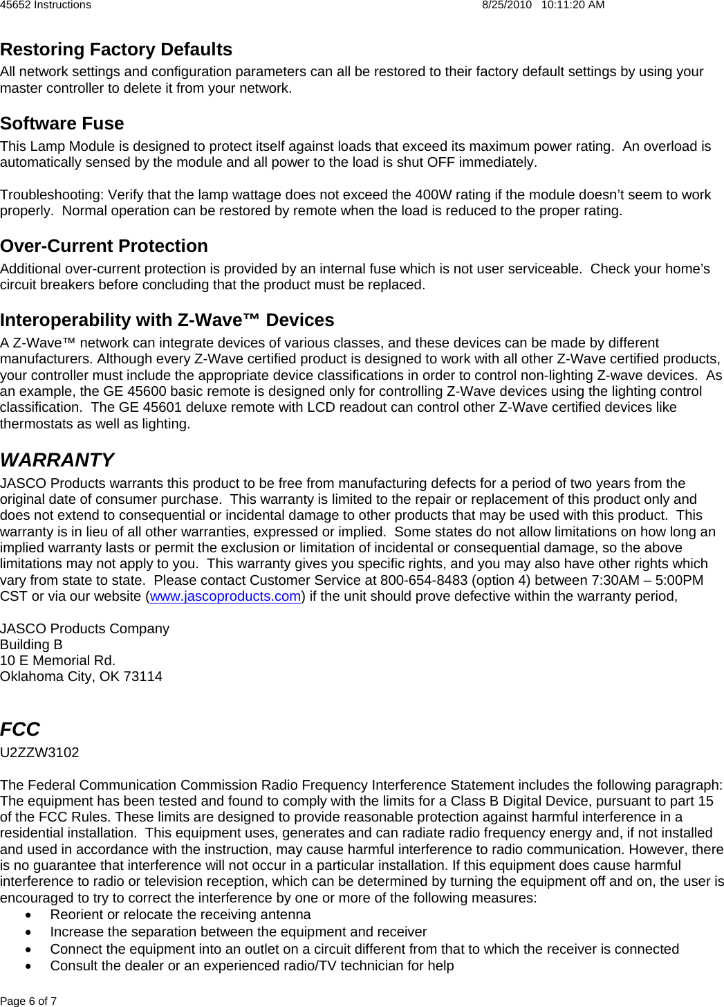 45652 Instructions    8/25/2010   10:11:20 AM Page 6 of 7 Restoring Factory Defaults All network settings and configuration parameters can all be restored to their factory default settings by using your master controller to delete it from your network.   Software Fuse This Lamp Module is designed to protect itself against loads that exceed its maximum power rating.  An overload is automatically sensed by the module and all power to the load is shut OFF immediately.  Troubleshooting: Verify that the lamp wattage does not exceed the 400W rating if the module doesn&rsquo;t seem to work properly.  Normal operation can be restored by remote when the load is reduced to the proper rating. Over-Current Protection Additional over-current protection is provided by an internal fuse which is not user serviceable.  Check your home&rsquo;s circuit breakers before concluding that the product must be replaced. Interoperability with Z-Wave&trade; Devices A Z-Wave&trade; network can integrate devices of various classes, and these devices can be made by different manufacturers. Although every Z-Wave certified product is designed to work with all other Z-Wave certified products, your controller must include the appropriate device classifications in order to control non-lighting Z-wave devices.  As an example, the GE 45600 basic remote is designed only for controlling Z-Wave devices using the lighting control classification.  The GE 45601 deluxe remote with LCD readout can control other Z-Wave certified devices like thermostats as well as lighting. WARRANTY JASCO Products warrants this product to be free from manufacturing defects for a period of two years from the original date of consumer purchase.  This warranty is limited to the repair or replacement of this product only and does not extend to consequential or incidental damage to other products that may be used with this product.  This warranty is in lieu of all other warranties, expressed or implied.  Some states do not allow limitations on how long an implied warranty lasts or permit the exclusion or limitation of incidental or consequential damage, so the above limitations may not apply to you.  This warranty gives you specific rights, and you may also have other rights which vary from state to state.  Please contact Customer Service at 800-654-8483 (option 4) between 7:30AM &ndash; 5:00PM CST or via our website (www.jascoproducts.com) if the unit should prove defective within the warranty period,  JASCO Products Company Building B 10 E Memorial Rd. Oklahoma City, OK 73114  FCC  U2ZZW3102  The Federal Communication Commission Radio Frequency Interference Statement includes the following paragraph: The equipment has been tested and found to comply with the limits for a Class B Digital Device, pursuant to part 15 of the FCC Rules. These limits are designed to provide reasonable protection against harmful interference in a residential installation.  This equipment uses, generates and can radiate radio frequency energy and, if not installed and used in accordance with the instruction, may cause harmful interference to radio communication. However, there is no guarantee that interference will not occur in a particular installation. If this equipment does cause harmful interference to radio or television reception, which can be determined by turning the equipment off and on, the user is encouraged to try to correct the interference by one or more of the following measures: &bull;  Reorient or relocate the receiving antenna &bull;  Increase the separation between the equipment and receiver &bull;  Connect the equipment into an outlet on a circuit different from that to which the receiver is connected &bull;  Consult the dealer or an experienced radio/TV technician for help 