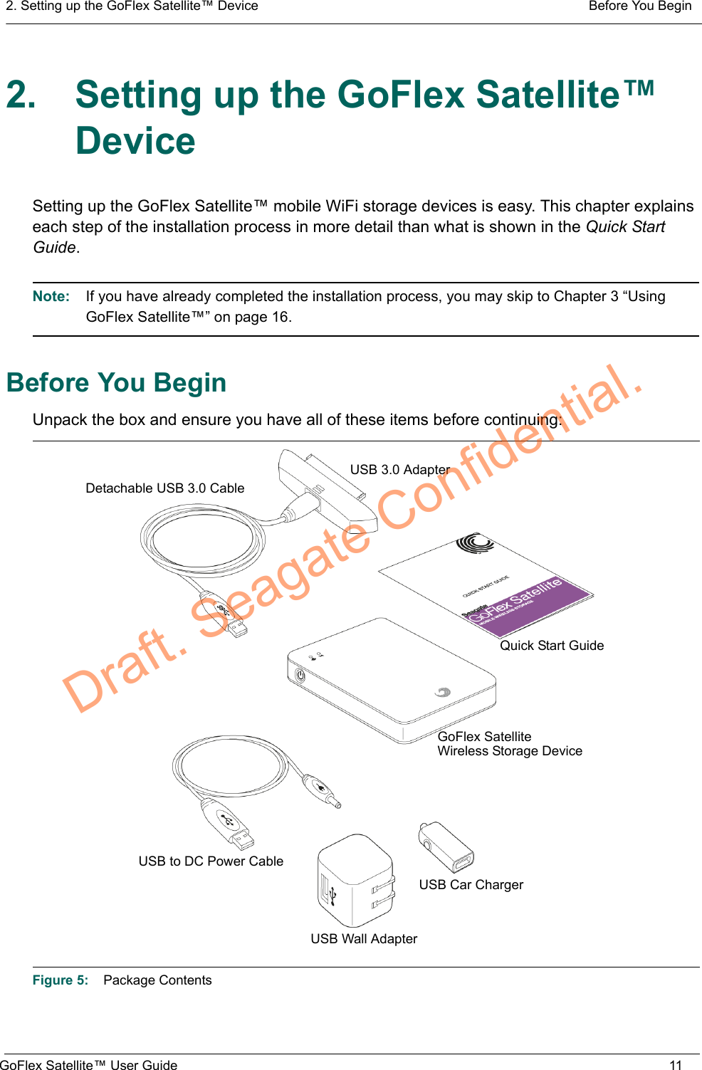2. Setting up the GoFlex Satellite™ Device  Before You BeginGoFlex Satellite™ User Guide 112. Setting up the GoFlex Satellite™ DeviceSetting up the GoFlex Satellite™ mobile WiFi storage devices is easy. This chapter explains each step of the installation process in more detail than what is shown in the Quick Start Guide.Note:  If you have already completed the installation process, you may skip to Chapter 3 “Using GoFlex Satellite™” on page 16.Before You BeginUnpack the box and ensure you have all of these items before continuing:Figure 5:    Package ContentsUSB Wall AdapterUSB 3.0 AdapterUSB to DC Power CableQuick Start GuideUSB Car ChargerDetachable USB 3.0 CableGoFlex SatelliteWireless Storage DeviceDraft. Seagate Confidential.
