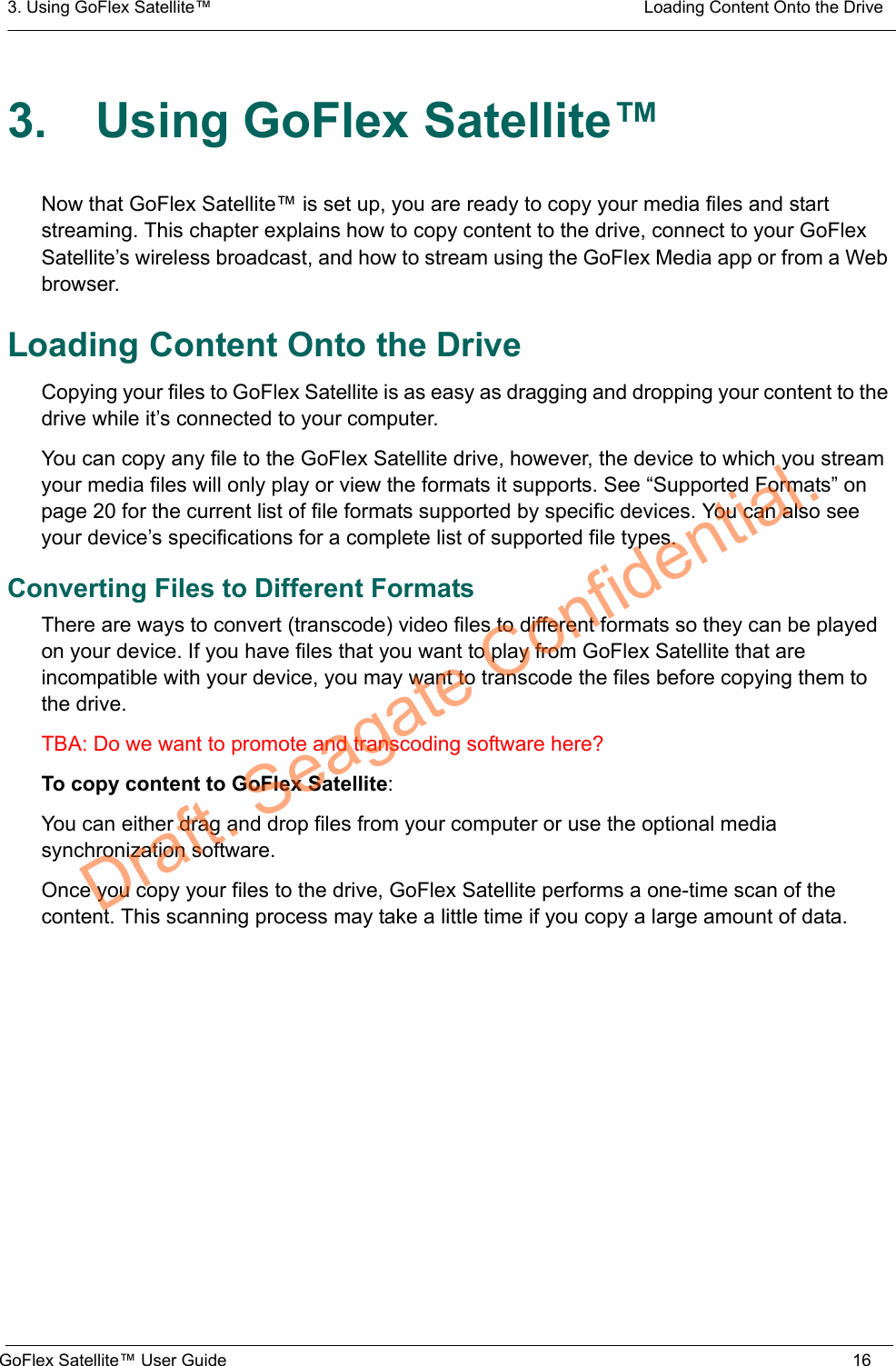 3. Using GoFlex Satellite™  Loading Content Onto the DriveGoFlex Satellite™ User Guide 163. Using GoFlex Satellite™Now that GoFlex Satellite™ is set up, you are ready to copy your media files and start streaming. This chapter explains how to copy content to the drive, connect to your GoFlex Satellite’s wireless broadcast, and how to stream using the GoFlex Media app or from a Web browser.Loading Content Onto the DriveCopying your files to GoFlex Satellite is as easy as dragging and dropping your content to the drive while it’s connected to your computer.You can copy any file to the GoFlex Satellite drive, however, the device to which you stream your media files will only play or view the formats it supports. See “Supported Formats” on page 20 for the current list of file formats supported by specific devices. You can also see your device’s specifications for a complete list of supported file types.Converting Files to Different FormatsThere are ways to convert (transcode) video files to different formats so they can be played on your device. If you have files that you want to play from GoFlex Satellite that are incompatible with your device, you may want to transcode the files before copying them to the drive.TBA: Do we want to promote and transcoding software here?To copy content to GoFlex Satellite:You can either drag and drop files from your computer or use the optional media synchronization software.Once you copy your files to the drive, GoFlex Satellite performs a one-time scan of the content. This scanning process may take a little time if you copy a large amount of data.Draft. Seagate Confidential.