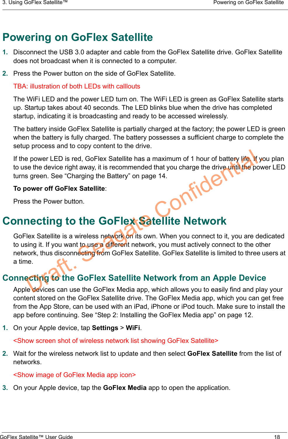 3. Using GoFlex Satellite™  Powering on GoFlex SatelliteGoFlex Satellite™ User Guide 18Powering on GoFlex Satellite1. Disconnect the USB 3.0 adapter and cable from the GoFlex Satellite drive. GoFlex Satellite does not broadcast when it is connected to a computer.2. Press the Power button on the side of GoFlex Satellite.TBA: illustration of both LEDs with callloutsThe WiFi LED and the power LED turn on. The WiFi LED is green as GoFlex Satellite starts up. Startup takes about 40 seconds. The LED blinks blue when the drive has completed startup, indicating it is broadcasting and ready to be accessed wirelessly.The battery inside GoFlex Satellite is partially charged at the factory; the power LED is green when the battery is fully charged. The battery possesses a sufficient charge to complete the setup process and to copy content to the drive.If the power LED is red, GoFlex Satellite has a maximum of 1 hour of battery life. If you plan to use the device right away, it is recommended that you charge the drive until the power LED turns green. See “Charging the Battery” on page 14.To power off GoFlex Satellite:Press the Power button.Connecting to the GoFlex Satellite NetworkGoFlex Satellite is a wireless network on its own. When you connect to it, you are dedicated to using it. If you want to use a different network, you must actively connect to the other network, thus disconnecting from GoFlex Satellite. GoFlex Satellite is limited to three users at a time.Connecting to the GoFlex Satellite Network from an Apple DeviceApple devices can use the GoFlex Media app, which allows you to easily find and play your content stored on the GoFlex Satellite drive. The GoFlex Media app, which you can get free from the App Store, can be used with an iPad, iPhone or iPod touch. Make sure to install the app before continuing. See “Step 2: Installing the GoFlex Media app” on page 12.1. On your Apple device, tap Settings &gt; WiFi.&lt;Show screen shot of wireless network list showing GoFlex Satellite&gt;2. Wait for the wireless network list to update and then select GoFlex Satellite from the list of networks.&lt;Show image of GoFlex Media app icon&gt;3. On your Apple device, tap the GoFlex Media app to open the application.Draft. Seagate Confidential.