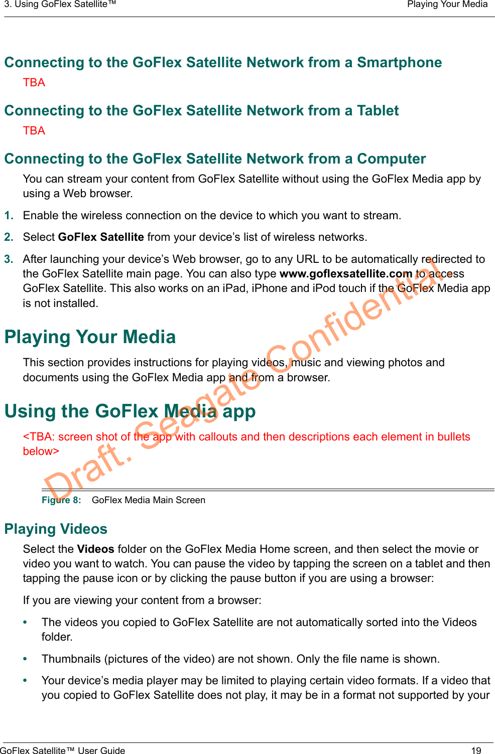 3. Using GoFlex Satellite™  Playing Your MediaGoFlex Satellite™ User Guide 19Connecting to the GoFlex Satellite Network from a SmartphoneTBAConnecting to the GoFlex Satellite Network from a TabletTBAConnecting to the GoFlex Satellite Network from a ComputerYou can stream your content from GoFlex Satellite without using the GoFlex Media app by using a Web browser.1. Enable the wireless connection on the device to which you want to stream.2. Select GoFlex Satellite from your device’s list of wireless networks.3. After launching your device’s Web browser, go to any URL to be automatically redirected to the GoFlex Satellite main page. You can also type www.goflexsatellite.com to access GoFlex Satellite. This also works on an iPad, iPhone and iPod touch if the GoFlex Media app is not installed.Playing Your MediaThis section provides instructions for playing videos, music and viewing photos and documents using the GoFlex Media app and from a browser.Using the GoFlex Media app&lt;TBA: screen shot of the app with callouts and then descriptions each element in bullets below&gt;Playing VideosSelect the Videos folder on the GoFlex Media Home screen, and then select the movie or video you want to watch. You can pause the video by tapping the screen on a tablet and then tapping the pause icon or by clicking the pause button if you are using a browser:If you are viewing your content from a browser:•The videos you copied to GoFlex Satellite are not automatically sorted into the Videos folder.•Thumbnails (pictures of the video) are not shown. Only the file name is shown.•Your device’s media player may be limited to playing certain video formats. If a video that you copied to GoFlex Satellite does not play, it may be in a format not supported by your Figure 8:    GoFlex Media Main ScreenDraft. Seagate Confidential.