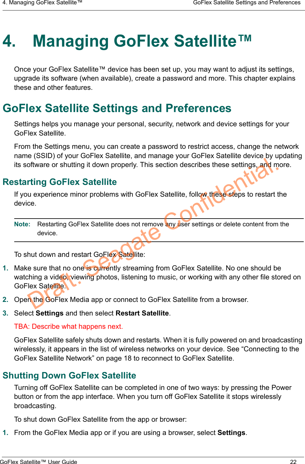 4. Managing GoFlex Satellite™  GoFlex Satellite Settings and PreferencesGoFlex Satellite™ User Guide 224. Managing GoFlex Satellite™Once your GoFlex Satellite™ device has been set up, you may want to adjust its settings, upgrade its software (when available), create a password and more. This chapter explains these and other features.GoFlex Satellite Settings and PreferencesSettings helps you manage your personal, security, network and device settings for your GoFlex Satellite.From the Settings menu, you can create a password to restrict access, change the network name (SSID) of your GoFlex Satellite, and manage your GoFlex Satellite device by updating its software or shutting it down properly. This section describes these settings, and more.Restarting GoFlex SatelliteIf you experience minor problems with GoFlex Satellite, follow these steps to restart the device.Note:  Restarting GoFlex Satellite does not remove any user settings or delete content from the device.To shut down and restart GoFlex Satellite:1. Make sure that no one is currently streaming from GoFlex Satellite. No one should be watching a video, viewing photos, listening to music, or working with any other file stored on GoFlex Satellite.2. Open the GoFlex Media app or connect to GoFlex Satellite from a browser.3. Select Settings and then select Restart Satellite.TBA: Describe what happens next.GoFlex Satellite safely shuts down and restarts. When it is fully powered on and broadcasting wirelessly, it appears in the list of wireless networks on your device. See “Connecting to the GoFlex Satellite Network” on page 18 to reconnect to GoFlex Satellite.Shutting Down GoFlex SatelliteTurning off GoFlex Satellite can be completed in one of two ways: by pressing the Power button or from the app interface. When you turn off GoFlex Satellite it stops wirelessly broadcasting.To shut down GoFlex Satellite from the app or browser:1. From the GoFlex Media app or if you are using a browser, select Settings.Draft. Seagate Confidential.