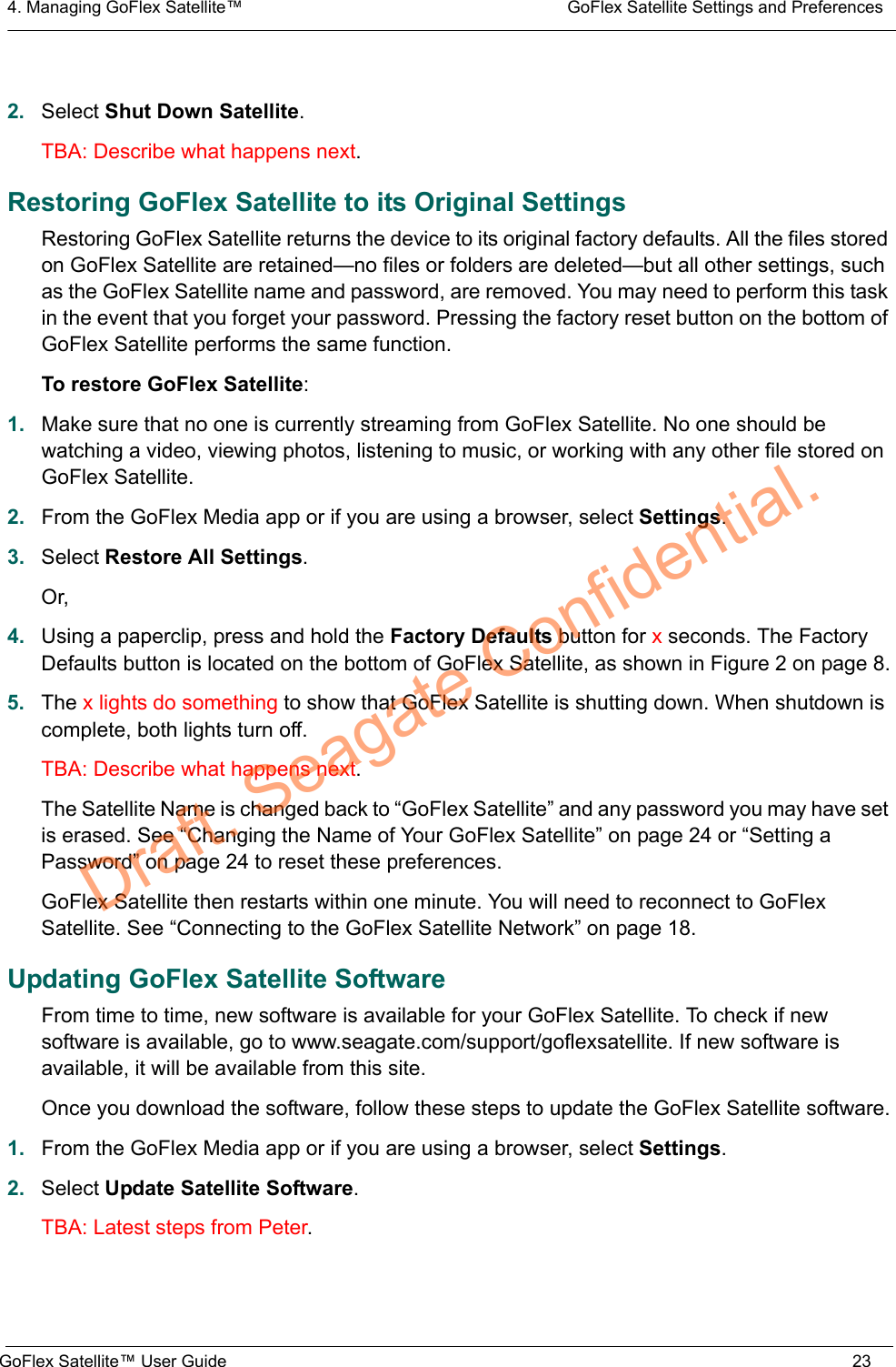 4. Managing GoFlex Satellite™  GoFlex Satellite Settings and PreferencesGoFlex Satellite™ User Guide 232. Select Shut Down Satellite.TBA: Describe what happens next.Restoring GoFlex Satellite to its Original SettingsRestoring GoFlex Satellite returns the device to its original factory defaults. All the files stored on GoFlex Satellite are retained—no files or folders are deleted—but all other settings, such as the GoFlex Satellite name and password, are removed. You may need to perform this task in the event that you forget your password. Pressing the factory reset button on the bottom of GoFlex Satellite performs the same function.To restore GoFlex Satellite:1. Make sure that no one is currently streaming from GoFlex Satellite. No one should be watching a video, viewing photos, listening to music, or working with any other file stored on GoFlex Satellite.2. From the GoFlex Media app or if you are using a browser, select Settings.3. Select Restore All Settings.Or,4. Using a paperclip, press and hold the Factory Defaults button for x seconds. The Factory Defaults button is located on the bottom of GoFlex Satellite, as shown in Figure 2 on page 8.5. The x lights do something to show that GoFlex Satellite is shutting down. When shutdown is complete, both lights turn off.TBA: Describe what happens next.The Satellite Name is changed back to “GoFlex Satellite” and any password you may have set is erased. See “Changing the Name of Your GoFlex Satellite” on page 24 or “Setting a Password” on page 24 to reset these preferences.GoFlex Satellite then restarts within one minute. You will need to reconnect to GoFlex Satellite. See “Connecting to the GoFlex Satellite Network” on page 18.Updating GoFlex Satellite SoftwareFrom time to time, new software is available for your GoFlex Satellite. To check if new software is available, go to www.seagate.com/support/goflexsatellite. If new software is available, it will be available from this site.Once you download the software, follow these steps to update the GoFlex Satellite software.1. From the GoFlex Media app or if you are using a browser, select Settings.2. Select Update Satellite Software.TBA: Latest steps from Peter.Draft. Seagate Confidential.