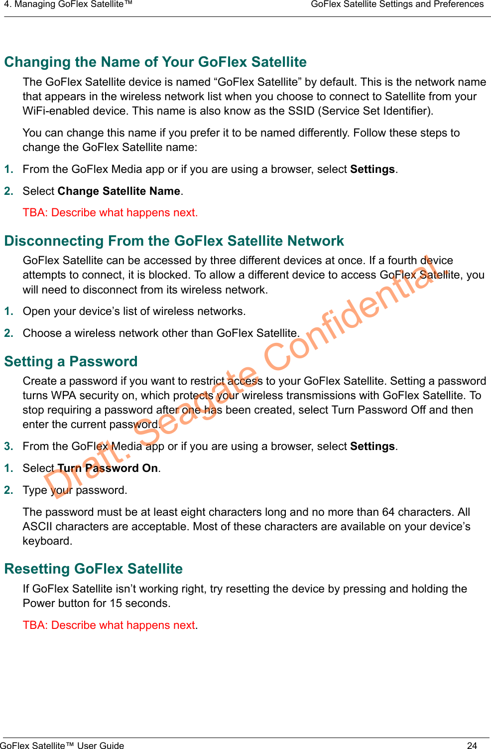4. Managing GoFlex Satellite™  GoFlex Satellite Settings and PreferencesGoFlex Satellite™ User Guide 24Changing the Name of Your GoFlex SatelliteThe GoFlex Satellite device is named “GoFlex Satellite” by default. This is the network name that appears in the wireless network list when you choose to connect to Satellite from your WiFi-enabled device. This name is also know as the SSID (Service Set Identifier).You can change this name if you prefer it to be named differently. Follow these steps to change the GoFlex Satellite name:1. From the GoFlex Media app or if you are using a browser, select Settings.2. Select Change Satellite Name.TBA: Describe what happens next.Disconnecting From the GoFlex Satellite NetworkGoFlex Satellite can be accessed by three different devices at once. If a fourth device attempts to connect, it is blocked. To allow a different device to access GoFlex Satellite, you will need to disconnect from its wireless network.1. Open your device’s list of wireless networks.2. Choose a wireless network other than GoFlex Satellite.Setting a PasswordCreate a password if you want to restrict access to your GoFlex Satellite. Setting a password turns WPA security on, which protects your wireless transmissions with GoFlex Satellite. To stop requiring a password after one has been created, select Turn Password Off and then enter the current password.3. From the GoFlex Media app or if you are using a browser, select Settings.1. Select Turn Password On.2. Type your password.The password must be at least eight characters long and no more than 64 characters. All ASCII characters are acceptable. Most of these characters are available on your device’s keyboard.Resetting GoFlex SatelliteIf GoFlex Satellite isn’t working right, try resetting the device by pressing and holding the Power button for 15 seconds.TBA: Describe what happens next.Draft. Seagate Confidential.