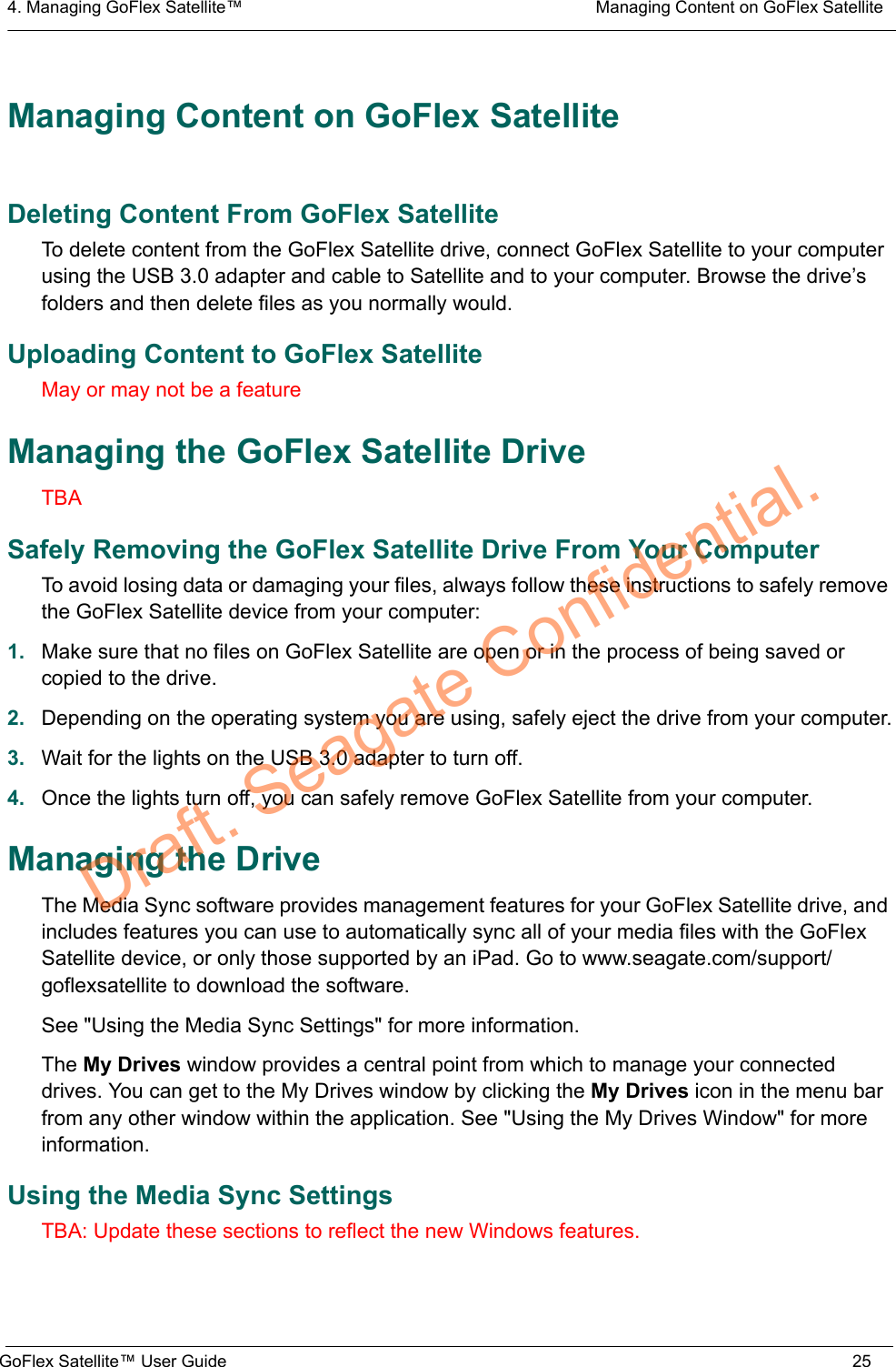 4. Managing GoFlex Satellite™  Managing Content on GoFlex SatelliteGoFlex Satellite™ User Guide 25Managing Content on GoFlex SatelliteDeleting Content From GoFlex SatelliteTo delete content from the GoFlex Satellite drive, connect GoFlex Satellite to your computer using the USB 3.0 adapter and cable to Satellite and to your computer. Browse the drive’s folders and then delete files as you normally would.Uploading Content to GoFlex SatelliteMay or may not be a featureManaging the GoFlex Satellite DriveTBASafely Removing the GoFlex Satellite Drive From Your ComputerTo avoid losing data or damaging your files, always follow these instructions to safely remove the GoFlex Satellite device from your computer:1. Make sure that no files on GoFlex Satellite are open or in the process of being saved or copied to the drive.2. Depending on the operating system you are using, safely eject the drive from your computer.3. Wait for the lights on the USB 3.0 adapter to turn off.4. Once the lights turn off, you can safely remove GoFlex Satellite from your computer.Managing the DriveThe Media Sync software provides management features for your GoFlex Satellite drive, and includes features you can use to automatically sync all of your media files with the GoFlex Satellite device, or only those supported by an iPad. Go to www.seagate.com/support/goflexsatellite to download the software.See &quot;Using the Media Sync Settings&quot; for more information.The My Drives window provides a central point from which to manage your connected drives. You can get to the My Drives window by clicking the My Drives icon in the menu bar from any other window within the application. See &quot;Using the My Drives Window&quot; for more information.Using the Media Sync SettingsTBA: Update these sections to reflect the new Windows features.Draft. Seagate Confidential.