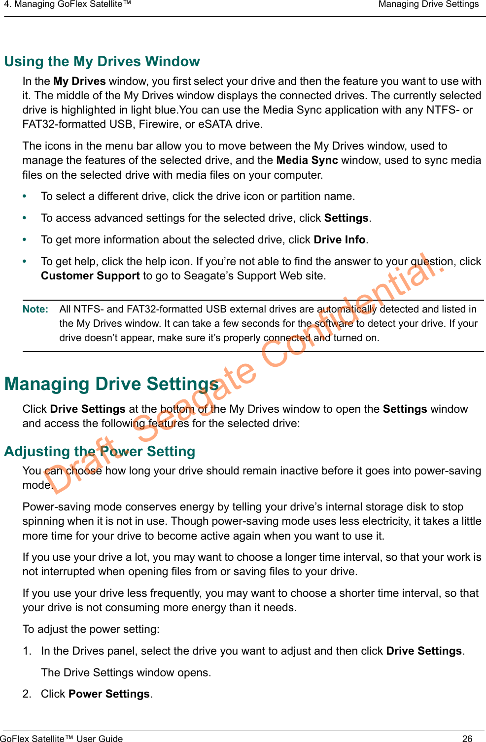 4. Managing GoFlex Satellite™  Managing Drive SettingsGoFlex Satellite™ User Guide 26Using the My Drives WindowIn the My Drives window, you first select your drive and then the feature you want to use with it. The middle of the My Drives window displays the connected drives. The currently selected drive is highlighted in light blue.You can use the Media Sync application with any NTFS- or FAT32-formatted USB, Firewire, or eSATA drive.The icons in the menu bar allow you to move between the My Drives window, used to manage the features of the selected drive, and the Media Sync window, used to sync media files on the selected drive with media files on your computer.•To select a different drive, click the drive icon or partition name.•To access advanced settings for the selected drive, click Settings.•To get more information about the selected drive, click Drive Info.•To get help, click the help icon. If you’re not able to find the answer to your question, click Customer Support to go to Seagate’s Support Web site.Note:  All NTFS- and FAT32-formatted USB external drives are automatically detected and listed in the My Drives window. It can take a few seconds for the software to detect your drive. If your drive doesn’t appear, make sure it’s properly connected and turned on.Managing Drive SettingsClick Drive Settings at the bottom of the My Drives window to open the Settings window and access the following features for the selected drive:Adjusting the Power SettingYou can choose how long your drive should remain inactive before it goes into power-saving mode.Power-saving mode conserves energy by telling your drive’s internal storage disk to stop spinning when it is not in use. Though power-saving mode uses less electricity, it takes a little more time for your drive to become active again when you want to use it.If you use your drive a lot, you may want to choose a longer time interval, so that your work is not interrupted when opening files from or saving files to your drive.If you use your drive less frequently, you may want to choose a shorter time interval, so that your drive is not consuming more energy than it needs.To adjust the power setting:1. In the Drives panel, select the drive you want to adjust and then click Drive Settings.The Drive Settings window opens.2. Click Power Settings.Draft. Seagate Confidential.