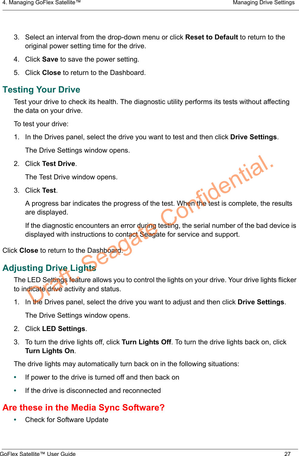 4. Managing GoFlex Satellite™  Managing Drive SettingsGoFlex Satellite™ User Guide 273. Select an interval from the drop-down menu or click Reset to Default to return to the original power setting time for the drive.4. Click Save to save the power setting.5. Click Close to return to the Dashboard.Testing Your DriveTest your drive to check its health. The diagnostic utility performs its tests without affecting the data on your drive.To test your drive:1. In the Drives panel, select the drive you want to test and then click Drive Settings.The Drive Settings window opens.2. Click Test Drive.The Test Drive window opens.3. Click Test.A progress bar indicates the progress of the test. When the test is complete, the results are displayed.If the diagnostic encounters an error during testing, the serial number of the bad device is displayed with instructions to contact Seagate for service and support.Click Close to return to the Dashboard.Adjusting Drive LightsThe LED Settings feature allows you to control the lights on your drive. Your drive lights flicker to indicate drive activity and status.1. In the Drives panel, select the drive you want to adjust and then click Drive Settings.The Drive Settings window opens.2. Click LED Settings.3. To turn the drive lights off, click Turn Lights Off. To turn the drive lights back on, click Turn Lights On.The drive lights may automatically turn back on in the following situations:•If power to the drive is turned off and then back on•If the drive is disconnected and reconnectedAre these in the Media Sync Software?•Check for Software UpdateDraft. Seagate Confidential.