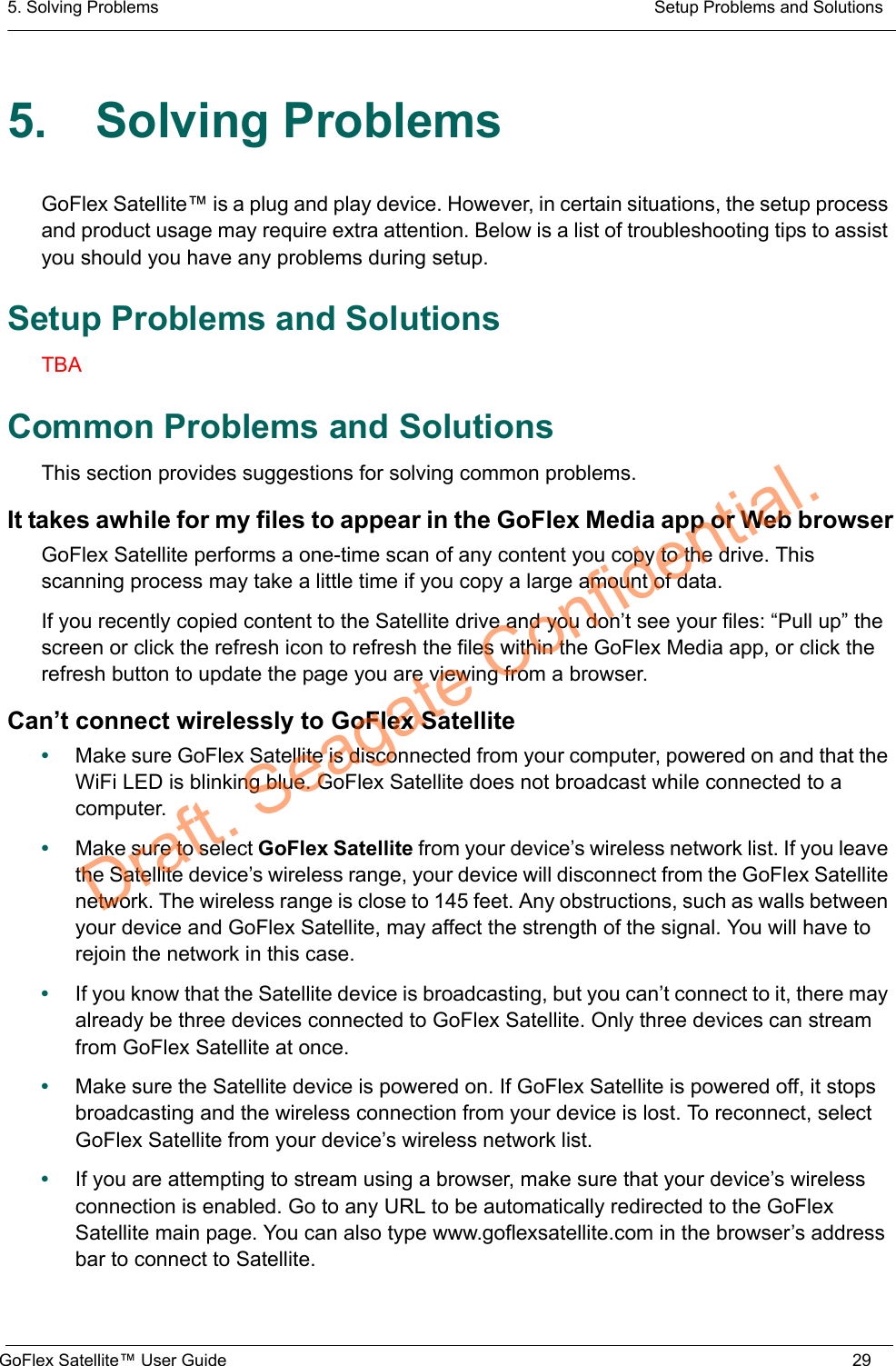 5. Solving Problems  Setup Problems and SolutionsGoFlex Satellite™ User Guide 295. Solving ProblemsGoFlex Satellite™ is a plug and play device. However, in certain situations, the setup process and product usage may require extra attention. Below is a list of troubleshooting tips to assist you should you have any problems during setup.Setup Problems and SolutionsTBACommon Problems and SolutionsThis section provides suggestions for solving common problems.It takes awhile for my files to appear in the GoFlex Media app or Web browserGoFlex Satellite performs a one-time scan of any content you copy to the drive. This scanning process may take a little time if you copy a large amount of data.If you recently copied content to the Satellite drive and you don’t see your files: “Pull up” the screen or click the refresh icon to refresh the files within the GoFlex Media app, or click the refresh button to update the page you are viewing from a browser.Can’t connect wirelessly to GoFlex Satellite•Make sure GoFlex Satellite is disconnected from your computer, powered on and that the WiFi LED is blinking blue. GoFlex Satellite does not broadcast while connected to a computer.•Make sure to select GoFlex Satellite from your device’s wireless network list. If you leave the Satellite device’s wireless range, your device will disconnect from the GoFlex Satellite network. The wireless range is close to 145 feet. Any obstructions, such as walls between your device and GoFlex Satellite, may affect the strength of the signal. You will have to rejoin the network in this case.•If you know that the Satellite device is broadcasting, but you can’t connect to it, there may already be three devices connected to GoFlex Satellite. Only three devices can stream from GoFlex Satellite at once.•Make sure the Satellite device is powered on. If GoFlex Satellite is powered off, it stops broadcasting and the wireless connection from your device is lost. To reconnect, select GoFlex Satellite from your device’s wireless network list.•If you are attempting to stream using a browser, make sure that your device’s wireless connection is enabled. Go to any URL to be automatically redirected to the GoFlex Satellite main page. You can also type www.goflexsatellite.com in the browser’s address bar to connect to Satellite.Draft. Seagate Confidential.
