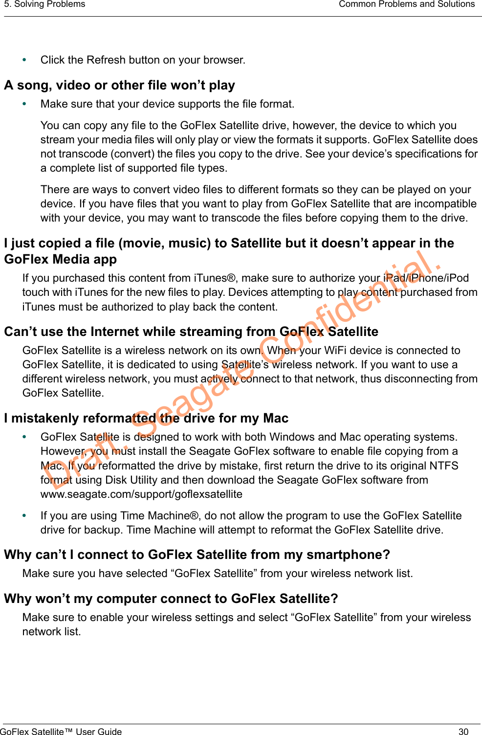 5. Solving Problems  Common Problems and SolutionsGoFlex Satellite™ User Guide 30•Click the Refresh button on your browser.A song, video or other file won’t play•Make sure that your device supports the file format.You can copy any file to the GoFlex Satellite drive, however, the device to which you stream your media files will only play or view the formats it supports. GoFlex Satellite does not transcode (convert) the files you copy to the drive. See your device’s specifications for a complete list of supported file types.There are ways to convert video files to different formats so they can be played on your device. If you have files that you want to play from GoFlex Satellite that are incompatible with your device, you may want to transcode the files before copying them to the drive.I just copied a file (movie, music) to Satellite but it doesn’t appear in the GoFlex Media appIf you purchased this content from iTunes®, make sure to authorize your iPad/iPhone/iPod touch with iTunes for the new files to play. Devices attempting to play content purchased from iTunes must be authorized to play back the content.Can’t use the Internet while streaming from GoFlex SatelliteGoFlex Satellite is a wireless network on its own. When your WiFi device is connected to GoFlex Satellite, it is dedicated to using Satellite’s wireless network. If you want to use a different wireless network, you must actively connect to that network, thus disconnecting from GoFlex Satellite.I mistakenly reformatted the drive for my Mac•GoFlex Satellite is designed to work with both Windows and Mac operating systems. However, you must install the Seagate GoFlex software to enable file copying from a Mac. If you reformatted the drive by mistake, first return the drive to its original NTFS format using Disk Utility and then download the Seagate GoFlex software from www.seagate.com/support/goflexsatellite•If you are using Time Machine®, do not allow the program to use the GoFlex Satellite drive for backup. Time Machine will attempt to reformat the GoFlex Satellite drive.Why can’t I connect to GoFlex Satellite from my smartphone?Make sure you have selected “GoFlex Satellite” from your wireless network list.Why won’t my computer connect to GoFlex Satellite?Make sure to enable your wireless settings and select “GoFlex Satellite” from your wireless network list.Draft. Seagate Confidential.