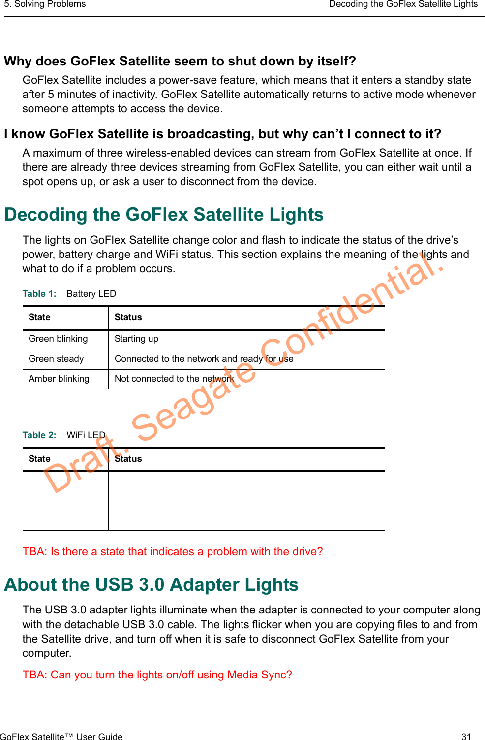5. Solving Problems  Decoding the GoFlex Satellite LightsGoFlex Satellite™ User Guide 31Why does GoFlex Satellite seem to shut down by itself?GoFlex Satellite includes a power-save feature, which means that it enters a standby state after 5 minutes of inactivity. GoFlex Satellite automatically returns to active mode whenever someone attempts to access the device.I know GoFlex Satellite is broadcasting, but why can’t I connect to it?A maximum of three wireless-enabled devices can stream from GoFlex Satellite at once. If there are already three devices streaming from GoFlex Satellite, you can either wait until a spot opens up, or ask a user to disconnect from the device.Decoding the GoFlex Satellite LightsThe lights on GoFlex Satellite change color and flash to indicate the status of the drive’s power, battery charge and WiFi status. This section explains the meaning of the lights and what to do if a problem occurs.TBA: Is there a state that indicates a problem with the drive?About the USB 3.0 Adapter LightsThe USB 3.0 adapter lights illuminate when the adapter is connected to your computer along with the detachable USB 3.0 cable. The lights flicker when you are copying files to and from the Satellite drive, and turn off when it is safe to disconnect GoFlex Satellite from your computer.TBA: Can you turn the lights on/off using Media Sync?Table 1:    Battery LEDState StatusGreen blinking Starting upGreen steady Connected to the network and ready for useAmber blinking Not connected to the networkTable 2:    WiFi LEDState StatusDraft. Seagate Confidential.