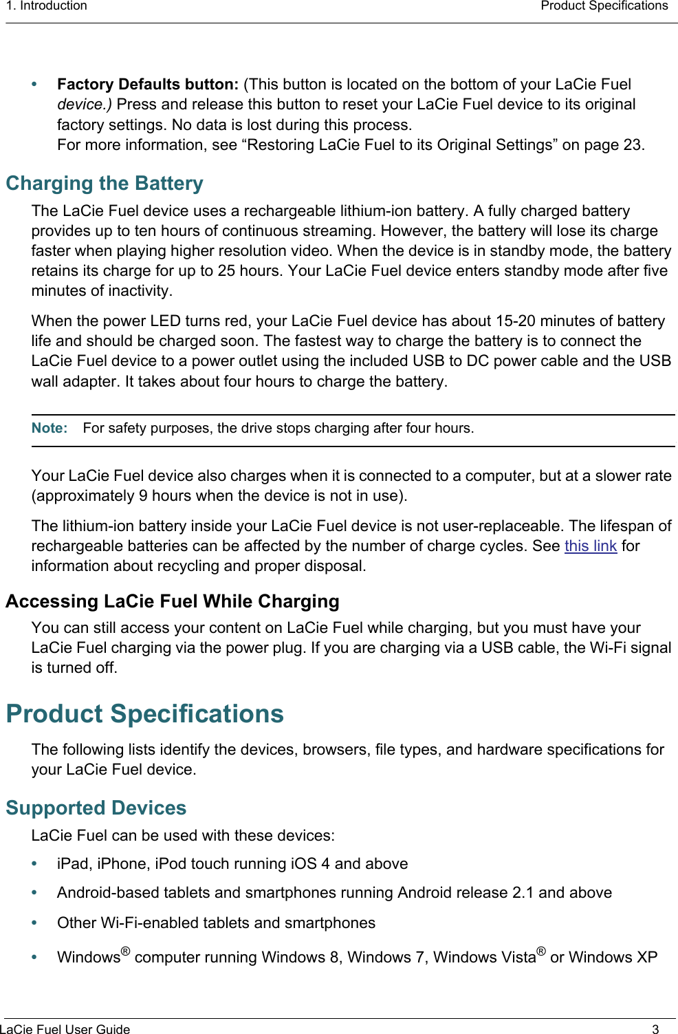 1. Introduction  Product SpecificationsLaCie Fuel User Guide 3•Factory Defaults button: (This button is located on the bottom of your LaCie Fuel device.) Press and release this button to reset your LaCie Fuel device to its original factory settings. No data is lost during this process.For more information, see “Restoring LaCie Fuel to its Original Settings” on page 23.Charging the BatteryThe LaCie Fuel device uses a rechargeable lithium-ion battery. A fully charged battery provides up to ten hours of continuous streaming. However, the battery will lose its charge faster when playing higher resolution video. When the device is in standby mode, the battery retains its charge for up to 25 hours. Your LaCie Fuel device enters standby mode after five minutes of inactivity.When the power LED turns red, your LaCie Fuel device has about 15-20 minutes of battery life and should be charged soon. The fastest way to charge the battery is to connect the LaCie Fuel device to a power outlet using the included USB to DC power cable and the USB wall adapter. It takes about four hours to charge the battery.Note:  For safety purposes, the drive stops charging after four hours.Your LaCie Fuel device also charges when it is connected to a computer, but at a slower rate (approximately 9 hours when the device is not in use).The lithium-ion battery inside your LaCie Fuel device is not user-replaceable. The lifespan of rechargeable batteries can be affected by the number of charge cycles. See this link for information about recycling and proper disposal.Accessing LaCie Fuel While ChargingYou can still access your content on LaCie Fuel while charging, but you must have your LaCie Fuel charging via the power plug. If you are charging via a USB cable, the Wi-Fi signal is turned off.Product SpecificationsThe following lists identify the devices, browsers, file types, and hardware specifications for your LaCie Fuel device.Supported DevicesLaCie Fuel can be used with these devices:•iPad, iPhone, iPod touch running iOS 4 and above•Android-based tablets and smartphones running Android release 2.1 and above•Other Wi-Fi-enabled tablets and smartphones•Windows® computer running Windows 8, Windows 7, Windows Vista® or Windows XP