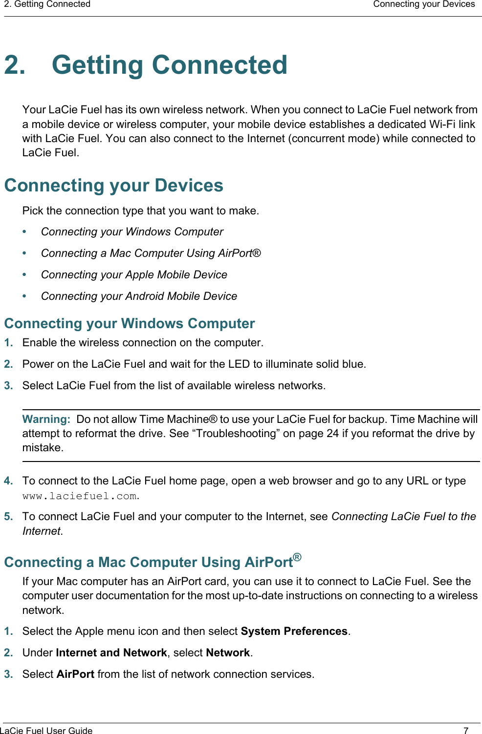 2. Getting Connected  Connecting your DevicesLaCie Fuel User Guide 72. Getting ConnectedYour LaCie Fuel has its own wireless network. When you connect to LaCie Fuel network from a mobile device or wireless computer, your mobile device establishes a dedicated Wi-Fi link with LaCie Fuel. You can also connect to the Internet (concurrent mode) while connected to LaCie Fuel.Connecting your DevicesPick the connection type that you want to make.•Connecting your Windows Computer•Connecting a Mac Computer Using AirPort®•Connecting your Apple Mobile Device•Connecting your Android Mobile DeviceConnecting your Windows Computer1. Enable the wireless connection on the computer.2. Power on the LaCie Fuel and wait for the LED to illuminate solid blue.3. Select LaCie Fuel from the list of available wireless networks.Warning:  Do not allow Time Machine® to use your LaCie Fuel for backup. Time Machine will attempt to reformat the drive. See “Troubleshooting” on page 24 if you reformat the drive by mistake.4. To connect to the LaCie Fuel home page, open a web browser and go to any URL or type www.laciefuel.com.5. To connect LaCie Fuel and your computer to the Internet, see Connecting LaCie Fuel to the Internet.Connecting a Mac Computer Using AirPort®If your Mac computer has an AirPort card, you can use it to connect to LaCie Fuel. See the computer user documentation for the most up-to-date instructions on connecting to a wireless network.1. Select the Apple menu icon and then select System Preferences.2. Under Internet and Network, select Network.3. Select AirPort from the list of network connection services.